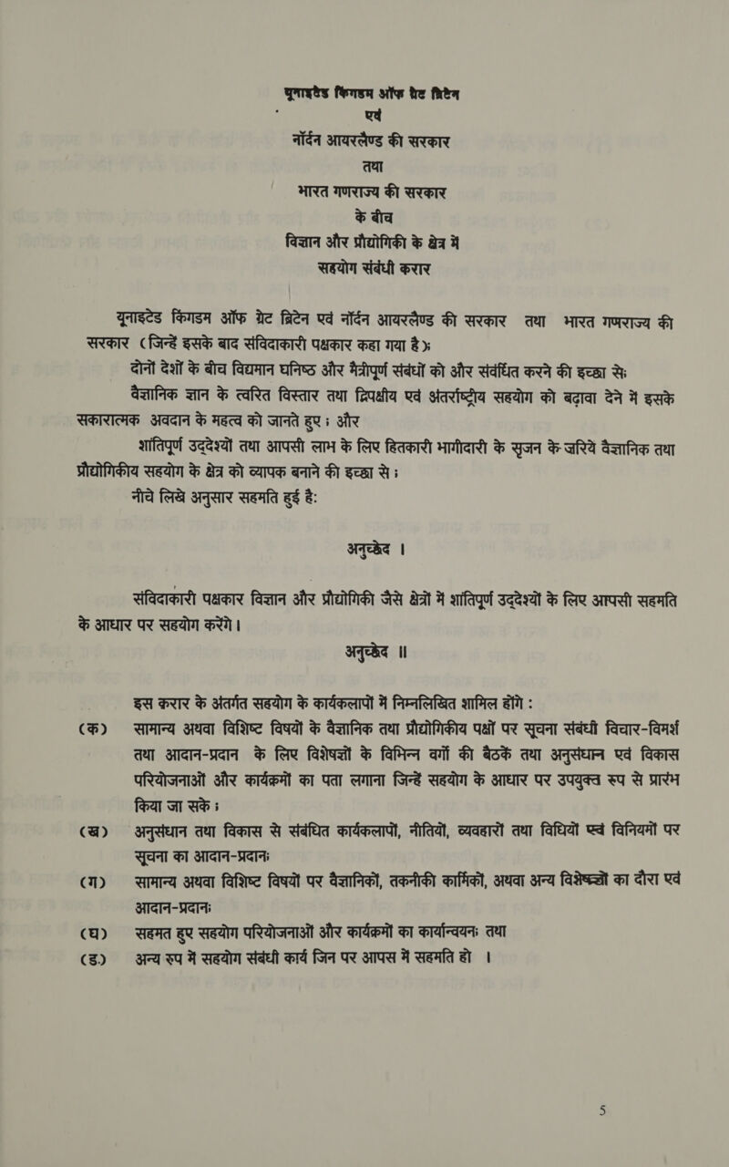 prety किंगडम ऑफ tre fea हे एवं नॉर्दन आयरलैण्ड की सरकार तथा भारत गणराज्य की सरकार के बीच विज्ञान और प्रौद्योगिकी के क्षेत्र में सहयोग संबंधी करार यूनाइटेड किंगडम ऑफ ग्रेट ब्रिटेन एवं नॉर्दन आयरलैण्ड की सरकार तथा भारत गणराज्य की सरकार (जिन्हें इसके बाद संविदाकारी पक्षकार कहा गया है» दोनों देशों के बीच विद्यमान घनिष्ठ और मैत्रीपूर्ण संबंधों को और संवंधित करने की इच्छा से वैज्ञानिक ज्ञान के त्वरित विस्तार तथा द्विपक्षीय एवं अंतर्राष्ट्रीय सहयोग को बढ़ावा देने में इसके सकारात्मक अवदान के महत्व को जानते हुए; और शांतिपूर्ण उद्देश्यों तवा आपसी लाभ के लिए हितकारी भागीदारी के सृजन के ज़रियें वैज्ञानिक तथा प्रौद्योगिकीय सहयोग के क्षेत्र को व्यापक बनाने की इच्छा से ; नीचे लिखे अनुसार सहमति हुई है: अनुच्छेद | संविदाकारी Garay विज्ञान और प्रौद्योगिकी जैसे ast में शांतिपूर्ण उद्देश्यों के लिए आपसी सहमति के आधार पर सहयोग करेंगे। अनुच्छेद ॥ | इस क़रार के अंतर्गत सहयोग के कार्यकलापों में निम्नलिखित शामिल होंगे : (क) सामान्य अथवा विशिष्ट विषयों के वैज्ञानिक तथा प्रौद्योगिकीय पक्षों पर सूचना संबंधी विचार-विमर्श तथा आदान-प्रदान के लिए विशेषज्ञों के विभिन्‍न वर्गों की बैठकें तथा अनुसंधान एवं विकास परियोजनाओं और कार्यक्रमों का पता लगाना जिन्हें सहयोग के आधार पर उपयुक्त रुप से प्रारंभ किया जा सके ; (ख) अनुसंधान तथा विकास से संबंधित कार्यकलापों, नीतियों, व्यवहारों तथा विधियों ea विनियमों पर सूचना का आदान-प्रदानः (ग) सामान्य अथवा विशिष्ट विषयों पर वैज्ञानिकों, तकनीकी कार्मिकों, अथवा अन्य विशेष्ल्लों का दौरा एवं आदान-प्रदानः (Q) सहमत हुए सहयोग परियोजनाओं और कार्यक्रमों का कार्यान्वयन तथा (ड) अन्य रुप में सहयोग संबंधी कार्य जिन पर आपस में सहमति हो ।