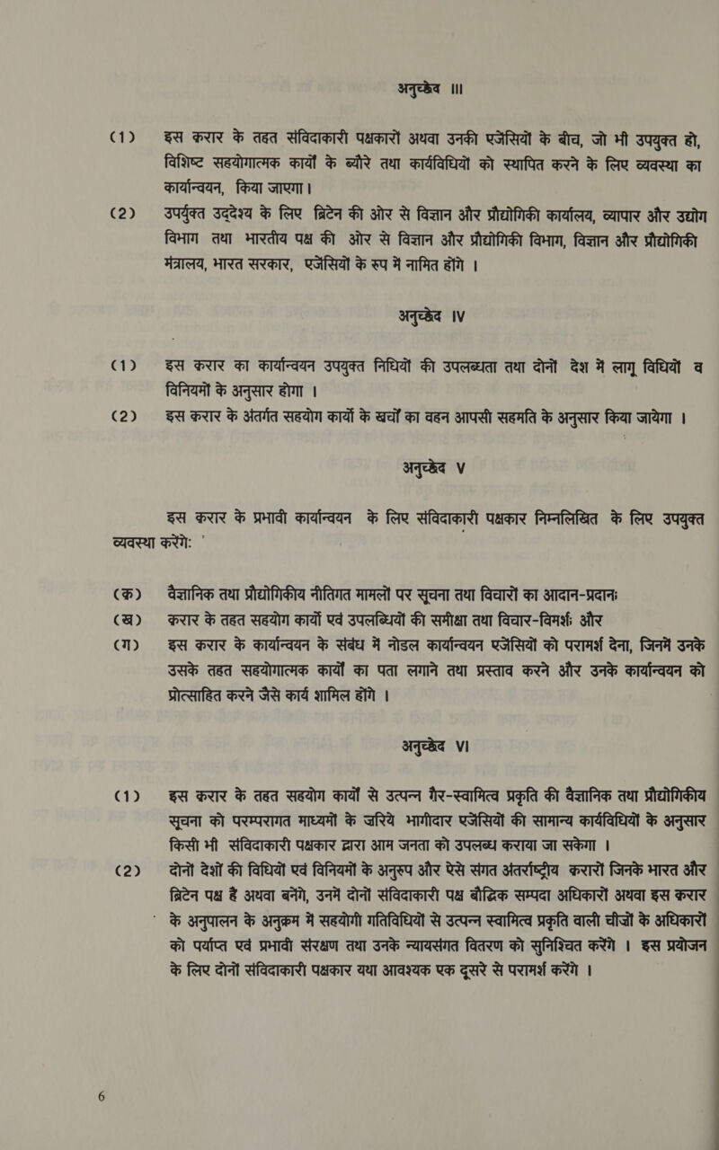 (])2 (2) C2) अनुच्छेव ॥ इस करार के ded संविदाकारी पक्षकारों अथवा उनकी एजेंसियों के बीच, जो भी उपयुक्त हो, विशिष्ट सहयोगात्मक कार्यों के ब्यौरे तथा कार्यविधियों को स्थापित करने के लिए व्यवस्था का कार्यान्वयन, किया जाएगा। उपर्युक्त उद्देश्य के लिए ब्रिटेन की ओर से विज्ञान और प्रौद्योगिकी कार्यालय, व्यापार और उद्योग विभाग तथा भारतीय पक्ष की ओर से विज्ञान और प्रौद्योगिकी विभाग, विज्ञान और प्रौद्योगिकी मंत्रालय, भारत सरकार, एजेंसियों के रुप में नामित होंगे | अनुच्छेद IV इस करार का कार्यान्वयन उपयुक्त निधियों की उपलब्धता तथा दोनों देश में लागू विधियों व विनियमों के अनुसार होगा । इस करार के अंतर्गत सहयोग कार्यो के ख्चों का वहन आपसी सहमति के अनुसार किया जायेगा । अनुच्छेद ४ इस करार के प्रभावी कार्यान्वयन के लिए संविदाकारी पक्षकार निम्नलिखित के लिए उपयुक्त (क्र) (ख) (ग) (2) वैज्ञानिक तथा प्रौद्योगिकीय नीतिगत मामलों पर सूचना तथा विचारों का आदान-प्रदानः करार के तहत सहयोग कार्यों एवं उपलब्धियों की समीक्षा तथा विचार-विमर्श और इस करार के कार्यान्वयन के संबंध में नोडल कार्यान्वयन एजेंसियों को परामर्श देना, जिनमें उनके उसके तहत सहयोगात्मक कार्यों का पता लगाने तथा प्रस्ताव करने और उनके कार्यान्वयन को प्रोत्साहित करने जैसे कार्य शामिल होंगे | | अनुच्छेद Vi इस करार के तहत सहयोग कार्यों से उत्पन्न गैर-स्वामित्व प्रकृति की वैज्ञानिक तथा प्रौद्योगिकीय सूचना को परम्परागत माध्यमों के ज़रिये भागीदार एजेंसियों की सामान्य कार्यविधियों के अनुसार किसी भी संविदाकारी पक्षकार द्वारा आम जनता को उपलब्ध कराया जा सकेगा | दोनों देशों की विधियों एवं विनियमों के अनुरुप और ऐसे संगत अंतर्राष्ट्रीय करारों जिनके भारत और ब्रिटेन पक्ष हैं अथवा बनेंगे, उनमें दोनों संविदाकारी पक्ष बौद्धिक सम्पदा अधिकारों अथवा इस क़रार को पर्याप्त एवं प्रभावी संरक्षण तथा उनके न्यायसंगत वितरण को सुनिश्चित करेंगे । इस प्रयोजन © के लिए दोनों संविदाकारी पक्षकार यथा आवश्यक एक दूसरे से परामर्श करेंगे |