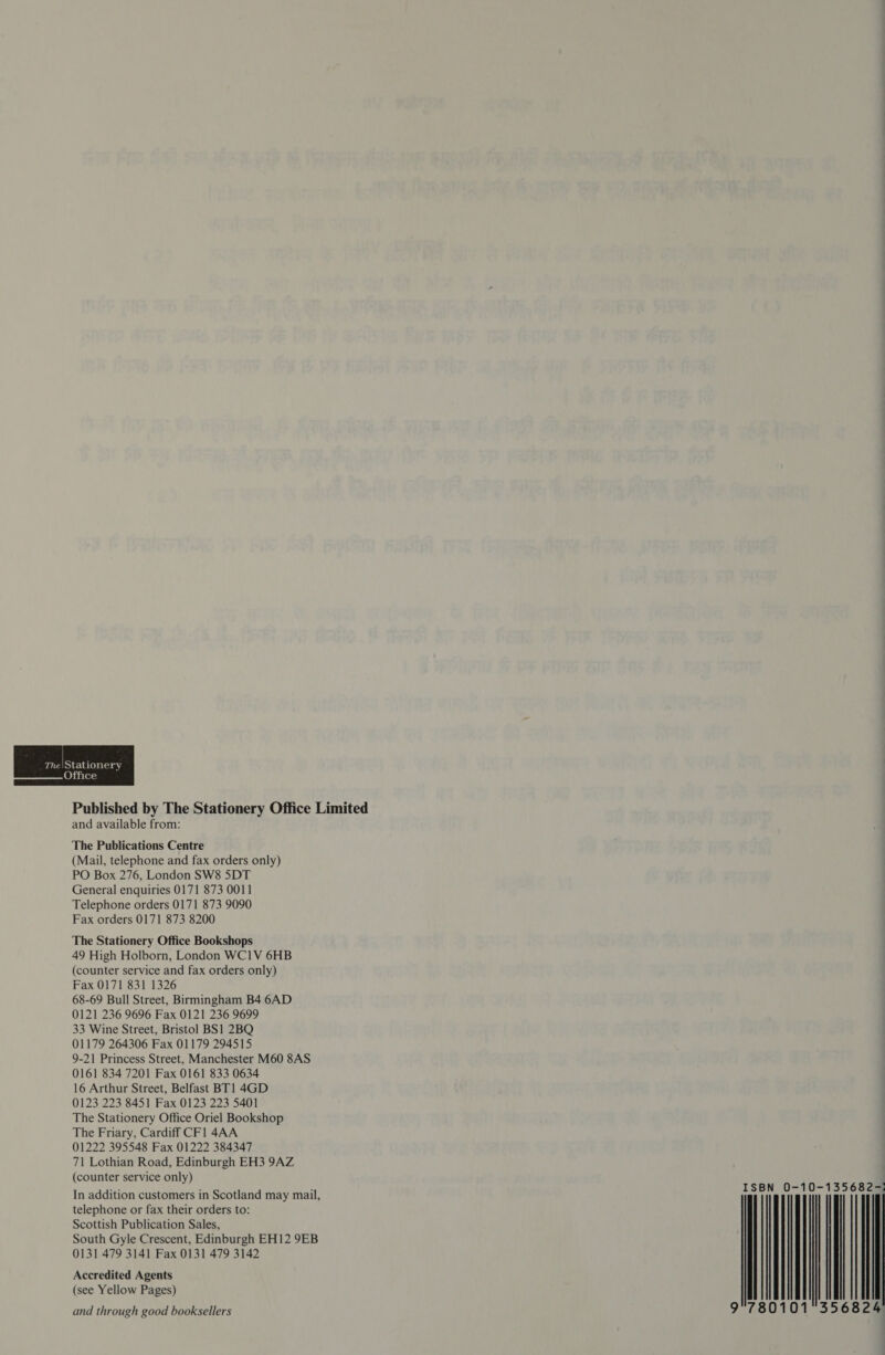 The  ce Published by The Stationery Office Limited and available from: The Publications Centre (Mail, telephone and fax orders only) PO Box 276, London SW8 5DT General enquiries 0!7! 873 00] Telephone orders 07 873 9090 Fax orders 07l 873 8200 The Stationery Office Bookshops 49 High Holborn, London WClV 6HB (counter service and fax orders only) Fax 07 83] 326 68-69 Bull Street, Birmingham 84 6AD 0i2 236 9696 Fax 02! 236 9699 33 Wine Street, Bristol BS] 2BQ 0l79 264306 Fax 079 29455 9-2] Princess Street, Manchester M60 8AS 06l 834 720] Fax 06] 833 0634 6 Arthur Street, Belfast BT] 4GD 023 223 845] Fax 023 223 540] The Stationery Office Oriel Bookshop The Friary, Cardiff CFl 4AA 04222 395548 Fax 0I222 384347 7| Lothian Road, Edinburgh EH3 9AZ (counter service only) In addition customers in Scotland may mail, telephone or fax their orders to: Scottish Publication Sales, South Gyle Crescent, Edinburgh EHl2 958 03] 479 34 Fax 0I3l 479 342 Accredited Agents (see Yellow Pages) and through good booksellers | | | क्‍ | | | 9 | 800 35682 |