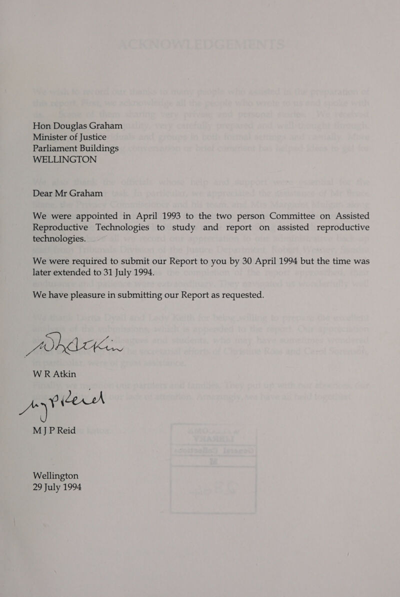 Hon Douglas Graham Minister of Justice Parliament Buildings WELLINGTON Dear Mr Graham We were appointed in April 1993 to the two person Committee on Assisted Reproductive Technologies to study and report on assisted reproductive technologies. We were required to submit our Report to you by 30 April 1994 but the time was later extended to 31 July 1994. We have pleasure in submitting our Report as requested. DAK WR Atkin MJP Reid Wellington 29 July 1994
