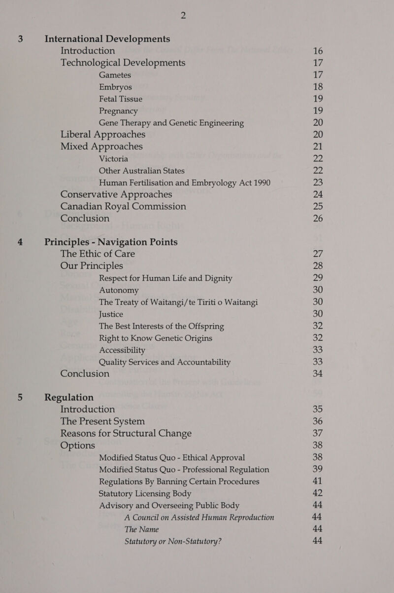 Introduction Technological Developments Gametes Embryos Fetal Tissue Pregnancy Gene Therapy and Genetic Engineering Liberal Approaches Mixed Approaches Victoria Other Australian States Human Fertilisation and Embryology Act 1990 Conservative Approaches Canadian Royal Commission Conclusion The Ethic of Care Our Principles Respect for Human Life and Dignity Autonomy The Treaty of Waitangi/te Tiriti o Waitangi Justice The Best Interests of the Offspring Right to Know Genetic Origins Accessibility Quality Services and Accountability Conclusion Introduction The Present System Reasons for Structural Change Options Modified Status Quo - Ethical Approval Modified Status Quo - Professional Regulation Regulations By Banning Certain Procedures Statutory Licensing Body Advisory and Overseeing Public Body A Council on Assisted Human Reproduction The Name Statutory or Non-Statutory? 16 t/ t/ 18 19 19 20 20 21 oe 22 pi: 24 20 26 27 28 29 30 30 30 a2 oye oe ao 34 Ss) 36 eV 38 38 39 41 42 SES