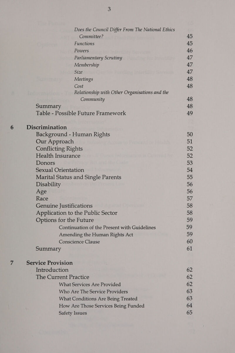 Does the Council Differ From The National Ethics Committee ? Functions Powers Parliamentary Scrutiny Membership Size Meetings Cost Relationship with Other Organisations and the Community Summary Table - Possible Future Framework Background - Human Rights Our Approach Conflicting Rights Health Insurance Donors Sexual Orientation Marital Status and Single Parents Disability Age Race Genuine Justifications Application to the Public Sector Options for the Future Continuation of the Present with Guidelines Amending the Human Rights Act Conscience Clause Summary Introduction The Current Practice What Services Are Provided Who Are The Service Providers What Conditions Are Being Treated How Are Those Services Being Funded Safety Issues 45 45 46 47 47 47 48 48 48 48 49 50 Al fe 52 Sf 54 22 56 56 of 38 58 59 59 sb, 60 61 62 62 62 63 63 64 65
