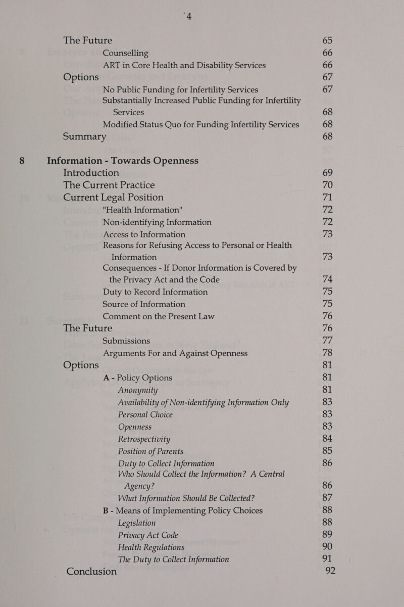 The Future Counselling ART in Core Health and Disability Services Options No Public Funding for Infertility Services Substantially Increased Public Funding for Infertility Services Modified Status Quo for Funding Infertility Services Summary 8 Information - Towards Openness Introduction The Current Practice Current Legal Position Health Information Non-identifying Information Access to Information Reasons for Refusing Access to Personal or Health Information Consequences - If Donor Information is Covered by the Privacy Act and the Code Duty to Record Information Source of Information Comment on the Present Law The Future Submissions Arguments For and Against Openness Options A - Policy Options Anonymity Availability of Non-identifying Information Only Personal Choice Openness Retrospectivity Position of Parents Duty to Collect Information Who Should Collect the Information? A Central Agency? What Information Should Be Collected? B - Means of Implementing Policy Choices Legislation Privacy Act Code Health Regulations The Duty to Collect Information Conclusion 65 66 66 67 67 68 68 68 69 70 71 72 ie 73 73 74 ja ifs 76 76 77 78 81 81 81 83 83 83 84 85 86 86 87 88 88 89 90 91 ee