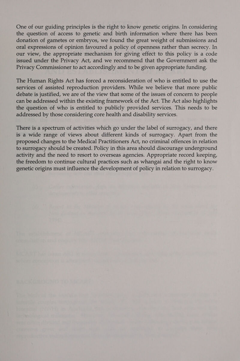 One of our guiding principles is the right to know genetic origins. In considering the question of access to genetic and birth information where there has been donation of gametes or embryos, we found the great weight of submissions and oral expressions of opinion favoured a policy of openness rather than secrecy. In our view, the appropriate mechanism for giving effect to this policy is a code issued under the Privacy Act, and we recommend that the Government ask the Privacy Commissioner to act accordingly and to be given appropriate funding. The Human Rights Act has forced a reconsideration of who is entitled to use the services of assisted reproduction providers. While we believe that more public debate is justified, we are of the view that some of the issues of concern to people can be addressed within the existing framework of the Act. The Act also highlights the question of who is entitled to publicly provided services. This needs to be addressed by those considering core health and disability services. There is a spectrum of activities which go under the label of surrogacy, and there is a wide range of views about different kinds of surrogacy. Apart from the proposed changes to the Medical Practitioners Act, no criminal offences in relation to surrogacy should be created. Policy in this area should discourage underground activity and the need to resort to overseas agencies. Appropriate record keeping, the freedom to continue cultural practices such as whangai and the right to know genetic origins must influence the development of policy in relation to surrogacy.