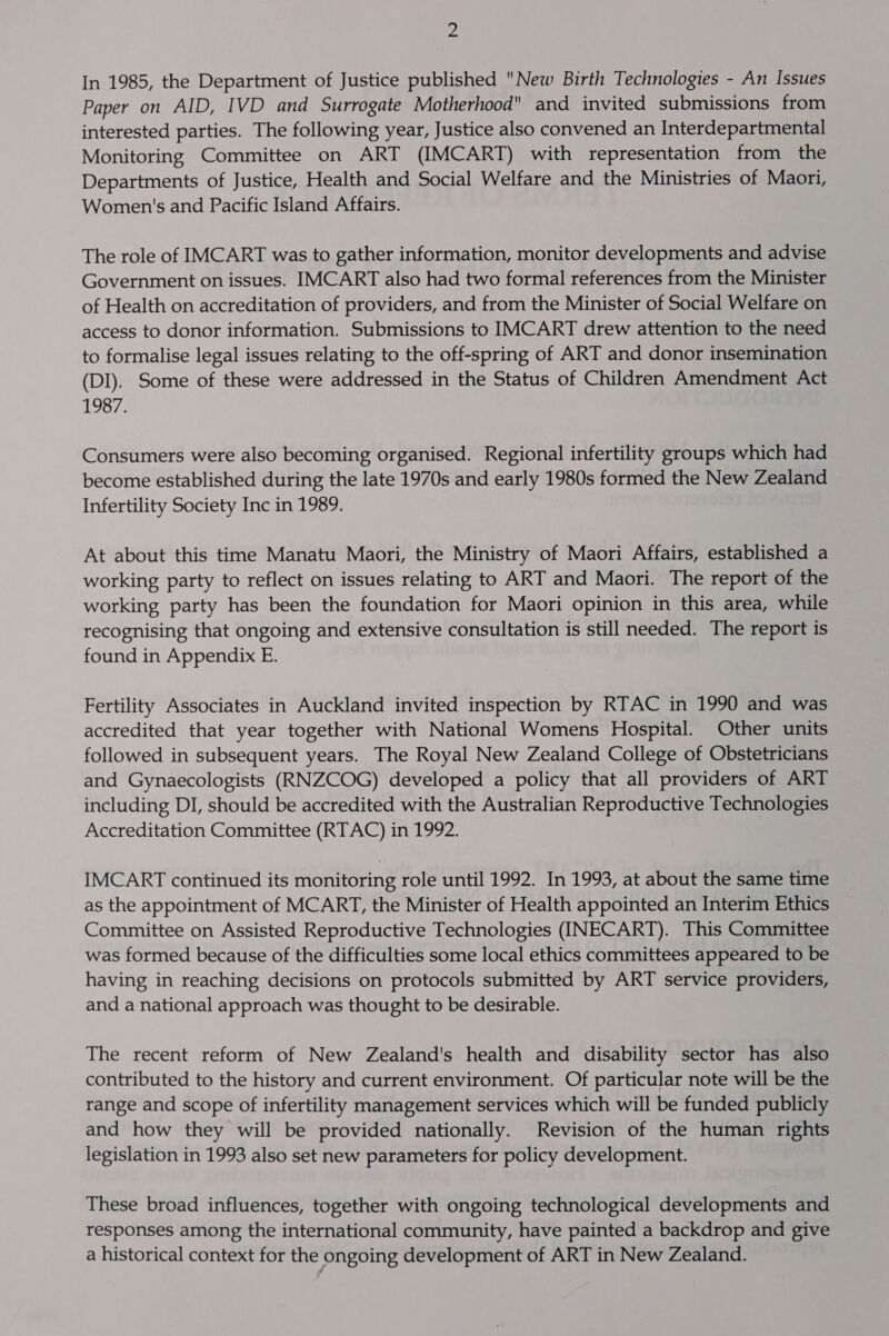 ee In 1985, the Department of Justice published New Birth Technologies - An Issues Paper on AID, IVD and Surrogate Motherhood and invited submissions from interested parties. The following year, Justice also convened an Interdepartmental Monitoring Committee on ART (IMCART) with representation from the Departments of Justice, Health and Social Welfare and the Ministries of Maori, Women's and Pacific Island Affairs. The role of IMCART was to gather information, monitor developments and advise Government on issues. IMCART also had two formal references from the Minister of Health on accreditation of providers, and from the Minister of Social Welfare on access to donor information. Submissions to IMCART drew attention to the need to formalise legal issues relating to the off-spring of ART and donor insemination (DI). Some of these were addressed in the Status of Children Amendment Act 1987. Consumers were also becoming organised. Regional infertility groups which had become established during the late 1970s and early 1980s formed the New Zealand Infertility Society Inc in 1989. At about this time Manatu Maori, the Ministry of Maori Affairs, established a working party to reflect on issues relating to ART and Maori. The report of the working party has been the foundation for Maori opinion in this area, while recognising that ongoing and extensive consultation is still needed. The report is found in Appendix E. Fertility Associates in Auckland invited inspection by RTAC in 1990 and was accredited that year together with National Womens Hospital. Other units followed in subsequent years. The Royal New Zealand College of Obstetricians and Gynaecologists (RNZCOG) developed a policy that all providers of ART including DI, should be accredited with the Australian Reproductive Technologies Accreditation Committee (RTAC) in 1992. IMCART continued its monitoring role until 1992. In 1993, at about the same time as the appointment of MCART, the Minister of Health appointed an Interim Ethics Committee on Assisted Reproductive Technologies (INECART). This Committee was formed because of the difficulties some local ethics committees appeared to be having in reaching decisions on protocols submitted by ART service providers, and a national approach was thought to be desirable. The recent reform of New Zealand's health and disability sector has also contributed to the history and current environment. Of particular note will be the range and scope of infertility management services which will be funded publicly and how they will be provided nationally. Revision of the human rights legislation in 1993 also set new parameters for policy development. These broad influences, together with ongoing technological developments and responses among the international community, have painted a backdrop and give a historical context for the ongoing development of ART in New Zealand.