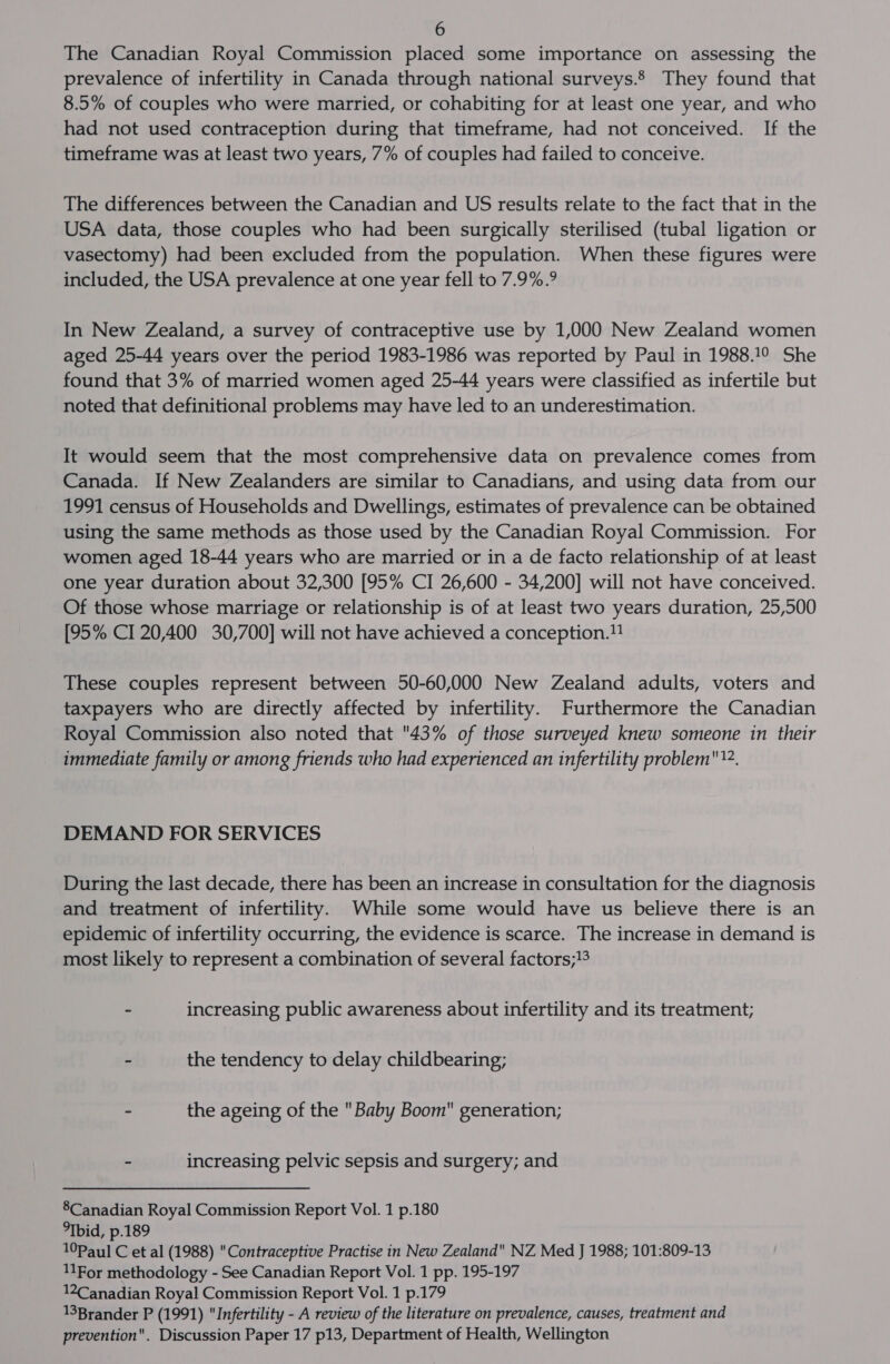 The Canadian Royal Commission placed some importance on assessing the prevalence of infertility in Canada through national surveys. They found that 8.5% of couples who were married, or cohabiting for at least one year, and who had not used contraception during that timeframe, had not conceived. If the timeframe was at least two years, 7% of couples had failed to conceive. The differences between the Canadian and US results relate to the fact that in the USA data, those couples who had been surgically sterilised (tubal ligation or vasectomy) had been excluded from the population. When these figures were included, the USA prevalence at one year fell to 7.9%.° In New Zealand, a survey of contraceptive use by 1,000 New Zealand women aged 25-44 years over the period 1983-1986 was reported by Paul in 1988.!° She found that 3% of married women aged 25-44 years were classified as infertile but noted that definitional problems may have led to an underestimation. It would seem that the most comprehensive data on prevalence comes from Canada. If New Zealanders are similar to Canadians, and using data from our 1991 census of Households and Dwellings, estimates of prevalence can be obtained using the same methods as those used by the Canadian Royal Commission. For women aged 18-44 years who are married or in a de facto relationship of at least one year duration about 32,300 [95% CI 26,600 - 34,200] will not have conceived. Of those whose marriage or relationship is of at least two years duration, 25,500 [95% CI 20,400 30,700] will not have achieved a conception. These couples represent between 50-60,000 New Zealand adults, voters and taxpayers who are directly affected by infertility. Furthermore the Canadian Royal Commission also noted that 43% of those surveyed knew someone in their immediate family or among friends who had experienced an infertility problem. DEMAND FOR SERVICES During the last decade, there has been an increase in consultation for the diagnosis and treatment of infertility. While some would have us believe there is an epidemic of infertility occurring, the evidence is scarce. The increase in demand is most likely to represent a combination of several factors;1% - increasing public awareness about infertility and its treatment; ~ the tendency to delay childbearing; - the ageing of the Baby Boom generation; - increasing pelvic sepsis and surgery; and 8Canadian Royal Commission Report Vol. 1 p.180 bid, p.189 10Paul C et al (1988) Contraceptive Practise in New Zealand NZ Med J 1988; 101:809-13 11For methodology - See Canadian Report Vol. 1 pp. 195-197 12Canadian Royal Commission Report Vol. 1 p.179 13Brander P (1991) Infertility - A review of the literature on prevalence, causes, treatment and prevention. Discussion Paper 17 p13, Department of Health, Wellington