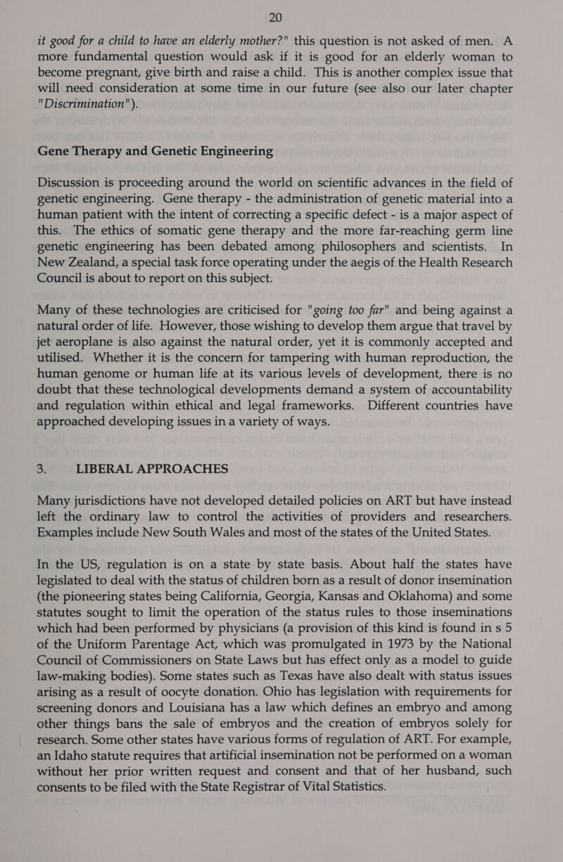 it good for a child to have an elderly mother? this question is not asked of men. A more fundamental question would ask if it is good for an elderly woman to become pregnant, give birth and raise a child. This is another complex issue that will need consideration at some time in our future (see also our later chapter Discrimination). Gene Therapy and Genetic Engineering Discussion is proceeding around the world on scientific advances in the field of genetic engineering. Gene therapy - the administration of genetic material into a human patient with the intent of correcting a specific defect - is a major aspect of this. The ethics of somatic gene therapy and the more far-reaching germ line genetic engineering has been debated among philosophers and scientists. In New Zealand, a special task force operating under the aegis of the Health Research Council is about to report on this subject. Many of these technologies are criticised for going too far and being against a natural order of life. However, those wishing to develop them argue that travel by jet aeroplane is also against the natural order, yet it is commonly accepted and utilised. Whether it is the concern for tampering with human reproduction, the human genome or human life at its various levels of development, there is no doubt that these technological developments demand a system of accountability and regulation within ethical and legal frameworks. Different countries have approached developing issues in a variety of ways. os LIBERAL APPROACHES Many jurisdictions have not developed detailed policies on ART but have instead left the ordinary law to control the activities of providers and researchers. Examples include New South Wales and most of the states of the United States. In the US, regulation is on a state by state basis. About half the states have legislated to deal with the status of children born as a result of donor insemination (the pioneering states being California, Georgia, Kansas and Oklahoma) and some statutes sought to limit the operation of the status rules to those inseminations which had been performed by physicians (a provision of this kind is found in s 5 of the Uniform Parentage Act, which was promulgated in 1973 by the National Council of Commissioners on State Laws but has effect only as a model to guide law-making bodies). Some states such as Texas have also dealt with status issues arising as a result of oocyte donation. Ohio has legislation with requirements for screening donors and Louisiana has a law which defines an embryo and among other things bans the sale of embryos and the creation of embryos solely for research. Some other states have various forms of regulation of ART. For example, an Idaho statute requires that artificial insemination not be performed on a woman without her prior written request and consent and that of her husband, such consents to be filed with the State Registrar of Vital Statistics.