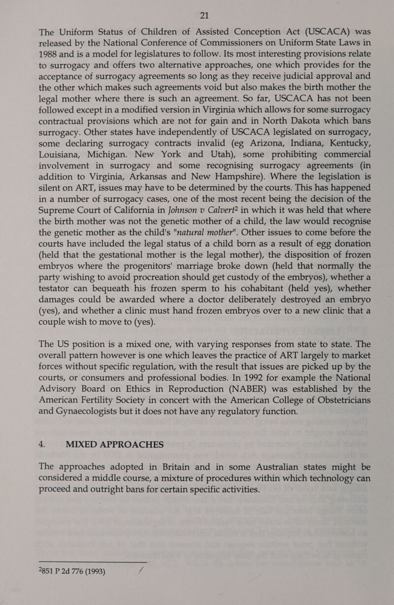 The Uniform Status of Children of Assisted Conception Act (USCACA) was released by the National Conference of Commissioners on Uniform State Laws in 1988 and is a model for legislatures to follow. Its most interesting provisions relate to surrogacy and offers two alternative approaches, one which provides for the acceptance of surrogacy agreements so long as they receive judicial approval and the other which makes such agreements void but also makes the birth mother the legal mother where there is such an agreement. So far, USCACA has not been followed except in a modified version in Virginia which allows for some surrogacy contractual provisions which are not for gain and in North Dakota which bans surrogacy. Other states have independently of USCACA legislated on surrogacy, some declaring surrogacy contracts invalid (eg Arizona, Indiana, Kentucky, Louisiana, Michigan. New York and Utah), some prohibiting commercial involvement in surrogacy and some recognising surrogacy agreements (in addition to Virginia, Arkansas and New Hampshire). Where the legislation is silent on ART, issues may have to be determined by the courts. This has happened in a number of surrogacy cases, one of the most recent being the decision of the Supreme Court of California in Johnson v Calvert? in which it was held that where the birth mother was not the genetic mother of a child, the law would recognise the genetic mother as the child's natural mother. Other issues to come before the courts have included the legal status of a child born as a result of egg donation (held that the gestational mother is the legal mother), the disposition of frozen embryos where the progenitors' marriage broke down (held that normally the party wishing to avoid procreation should get custody of the embryos), whether a testator can bequeath his frozen sperm to his cohabitant (held yes), whether damages could be awarded where a doctor deliberately destroyed an embryo (yes), and whether a clinic must hand frozen embryos over to a new clinic that a couple wish to move to (yes). The US position is a mixed one, with varying responses from state to state. The overall pattern however is one which leaves the practice of ART largely to market forces without specific regulation, with the result that issues are picked up by the courts, or consumers and professional bodies. In 1992 for example the National Advisory Board on Ethics in Reproduction (NABER) was established by the American Fertility Society in concert with the American College of Obstetricians and Gynaecologists but it does not have any regulatory function. 4. MIXED APPROACHES The approaches adopted in Britain and in some Australian states might be considered a middle course, a mixture of procedures within which technology can proceed and outright bans for certain specific activities. 2851 P 2d 776 (1993)