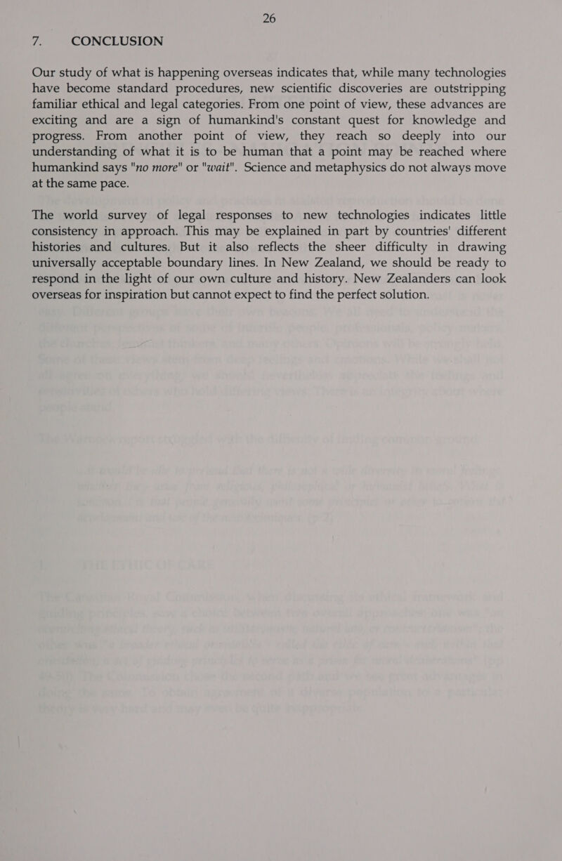 7: CONCLUSION Our study of what is happening overseas indicates that, while many technologies have become standard procedures, new scientific discoveries are outstripping familiar ethical and legal categories. From one point of view, these advances are exciting and are a sign of humankind's constant quest for knowledge and progress. From another point of view, they reach so deeply into our understanding of what it is to be human that a point may be reached where humankind says no more or wait. Science and metaphysics do not always move at the same pace. The world survey of legal responses to new technologies indicates little consistency in approach. This may be explained in part by countries' different histories and cultures. But it also reflects the sheer difficulty in drawing universally acceptable boundary lines. In New Zealand, we should be ready to respond in the light of our own culture and history. New Zealanders can look overseas for inspiration but cannot expect to find the perfect solution.
