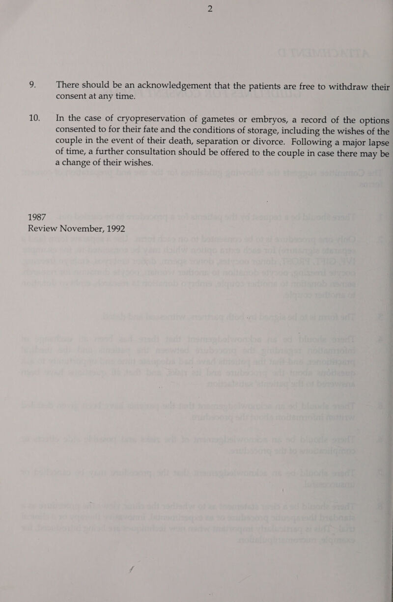 9: There should be an acknowledgement that the patients are free to withdraw their consent at any time. 10. __In the case of cryopreservation of gametes or embryos, a record of the options consented to for their fate and the conditions of storage, including the wishes of the couple in the event of their death, separation or divorce. Following a major lapse of time, a further consultation should be offered to the couple in case there may be a change of their wishes. 1987