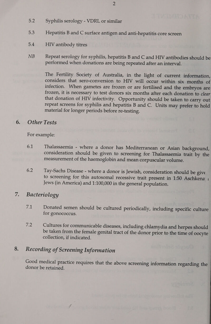 as 2.0 5.4 NB Syphilis serology - VDRL or similar Hepatitis B and C surface antigen and anti-hepatitis core screen HIV antibody titres Repeat serology for syphilis, hepatitis B and C and HIV antibodies should be performed when donations are being repeated after an interval. The Fertility Society of Australia, in the light of current information, considers that sero-conversion to HIV will occur within six months of infection. When gametes are frozen or are fertilised and the embryos are frozen, it is necessary to test donors six months after each donation to clear that donation of HIV infectivity. Opportunity should be taken to carry out repeat screens for syphilis and hepatitis B and C. Units may prefer to hold material for longer periods before re-testing. 6.1 Thalassaemia - where a donor has Mediterranean or Asian background, consideration should be given to screening for Thalassaemia trait by the measurement of the haemoglobin and mean corpuscular volume. 6.2 Tay-Sachs Disease - where a donor is Jewish, consideration should be give to screening for this autosomal recessive trait present in 1:50 Aschkena 1 Jews (in America) and 1:100,000 in the general population. Bacteriology Ta Donated semen should be cultured periodically, including specific culture for gonococcus. I fed Cultures for communicable diseases, including chlamydia and herpes should — be taken from the female genital tract of the donor prior to the time of oocyte collection, if indicated.