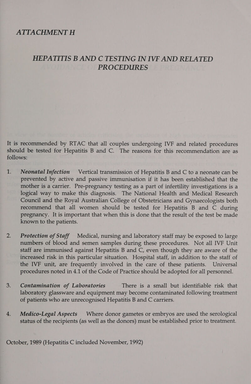 HEPATITIS B AND C TESTING IN IVF AND RELATED PROCEDURES It is recommended by RTAC that all couples undergoing IVF and related procedures should be tested for Hepatitis B and C. The reasons for this recommendation are as follows: 1. Neonatal Infection Vertical transmission of Hepatitis B and C to a neonate can be prevented by active and passive immunisation if it has been established that the mother is a carrier. Pre-pregnancy testing as a part of infertility investigations is a logical way to make this diagnosis. The National Health and Medical Research Council and the Royal Australian College of Obstetricians and Gynaecologists both recommend that all women should be tested for Hepatitis B and C during pregnancy. It is important that when this is done that the result of the test be made known to the patients. 2. Protection of Staff Medical, nursing and laboratory staff may be exposed to large numbers of blood and semen samples during these procedures. Not all IVF Unit staff are immunised against Hepatitis B and C, even though they are aware of the increased risk in this particular situation. Hospital staff, in addition to the staff of the IVF unit, are frequently involved in the care of these patients. Universal procedures noted in 4.1 of the Code of Practice should be adopted for all personnel. 3. Contamination of Laboratories There is a small but identifiable risk that laboratory glassware and equipment may become contaminated following treatment of patients who are unrecognised Hepatitis B and C carriers. 4. Medico-Legal Aspects Where donor gametes or embryos are used the serological status of the recipients (as well as the donors) must be established prior to treatment. October, 1989 (Hepatitis C included November, 1992)