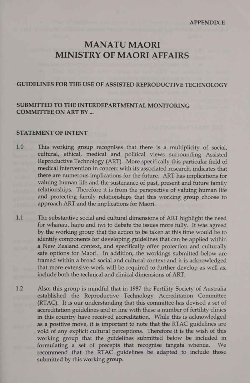 APPENDIX E MANATU MAORI MINISTRY OF MAORI AFFAIRS 1.0 1.1 Aes This working group recognises that there is a multiplicity of social, cultural, ethical, medical and political views surrounding Assisted Reproductive Technology (ART). More specifically this particular field of medical intervention in concert with its associated research, indicates that there are numerous implications for the future. ART has implications for valuing human life and the sustenance of past, present and future family relationships. Therefore it is from the perspective of valuing human life and protecting family relationships that this working group choose to approach ART and the implications for Maori. The substantive social and cultural dimensions of ART highlight the need for whanau, hapu and iwi to debate the issues more fully. It was agreed by the working group that the action to be taken at this time would be to identify components for developing guidelines that can be applied within a New Zealand context, and specifically offer protection and culturally safe options for Maori. In addition, the workings submitted below are framed within a broad social and cultural context and it is acknowledged that more extensive work will be required to further develop as well as, include both the technical and clinical dimensions of ART. Also, this group is mindful that in 1987 the Fertility Society of Australia established the Reproductive Technology Accreditation Committee (RTAC). It is our understanding that this committee has devised a set of accreditation guidelines and in line with these a number of fertility clinics in this country have received accreditation. While this is acknowledged as a positive move, it is important to note that the RTAC guidelines are void of any explicit cultural perceptions. Therefore it is the wish of this working group that the guidelines submitted below be included in formulating a set of precepts that recognise tangata whenua. We recommend that the RTAC guidelines be adapted to include those submitted by this working group.