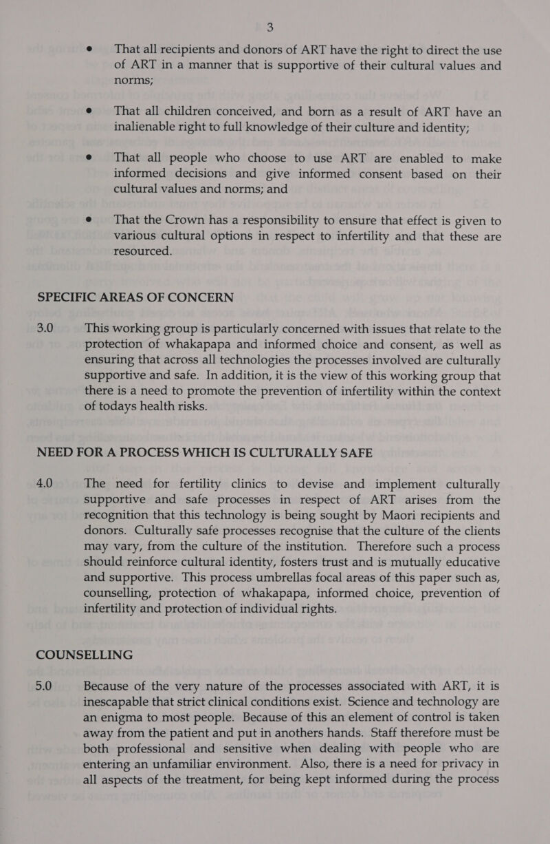 | e = That all recipients and donors of ART have the right to direct the use of ART in a manner that is supportive of their cultural values and norms; e That all children conceived, and born as a result of ART have an inalienable right to full knowledge of their culture and identity; e That all people who choose to use ART are enabled to make informed decisions and give informed consent based on their cultural values and norms; and e That the Crown has a responsibility to ensure that effect is given to various cultural options in respect to infertility and that these are resourced. 3.0 This working group is particularly concerned with issues that relate to the protection of whakapapa and informed choice and consent, as well as ensuring that across all technologies the processes involved are culturally supportive and safe. In addition, it is the view of this working group that there is a need to promote the prevention of infertility within the context of todays health risks. 4.0 The need for fertility clinics to devise and implement culturally supportive and safe processes in respect of ART arises from the recognition that this technology is being sought by Maori recipients and donors. Culturally safe processes recognise that the culture of the clients may vary, from the culture of the institution. Therefore such a process should reinforce cultural identity, fosters trust and is mutually educative and supportive. This process umbrellas focal areas of this paper such as, counselling, protection of whakapapa, informed choice, prevention of infertility and protection of individual rights. 5.0 Because of the very nature of the processes associated with ART, it is inescapable that strict clinical conditions exist. Science and technology are an enigma to most people. Because of this an element of control is taken away from the patient and put in anothers hands. Staff therefore must be both professional and sensitive when dealing with people who are entering an unfamiliar environment. Also, there is a need for privacy in all aspects of the treatment, for being kept informed during the process