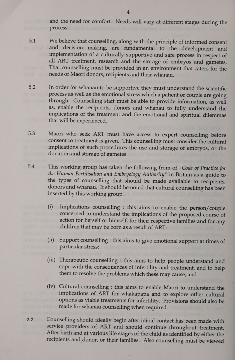 oul 5.2 on 5.4 2.0 - and the need for comfort. Needs will vary at different stages during the process. We believe that counselling, along with the principle of informed consent and decision making, are fundamental to the development and implementation of a culturally supportive and safe process in respect of all ART treatment, research and the storage of embryos and gametes. That counselling must be provided in an environment that caters for the needs of Maori donors, recipients and their whanau. In order for whanau to be supportive they must understand the scientific process as well as the emotional stress which a patient or couple are going through. Counselling staff must be able to provide information, as well as, enable the recipients, donors and whanau to fully understand the implications of the treatment and the emotional and spiritual dilemmas that will be experienced. Maori who seek ART must have access to expert counselling before consent to treatment is given. This counselling must consider the cultural implications of such procedures the use and storage of embryos, or the donation and storage of gametes. This working group has taken the following from of Code of Practice for the Human Fertilisation and Embryology Authority in Britain as a guide to the types of counselling that should be made available to recipients, donors and whanau. It should be noted that cultural counselling has been inserted by this working group. (i) Implications counselling : this aims to enable the person/ couple concerned to understand the implications of the proposed course of action for herself or himself, for their respective families and for any children that may be born as a result of ART; (ii) Support counselling : this aims to give emotional support at times of particular stress; (ili) Therapeutic counselling : this aims to help people understand and cope with the consequences of infertility and treatment, and to help them to resolve the problems which these may cause; and (iv) Cultural counselling : this aims to enable Maori to understand the implications of ART for whakapapa and to explore other cultural options as viable treatments for infertility. Provisions should also be made for whanau counselling when required. Counselling should ideally begin after initial contact has been made with service providers of ART and should continue throughout treatment, After birth and at various life stages of the child as identified by either the recipients and donor, or their families. Also counselling must be viewed
