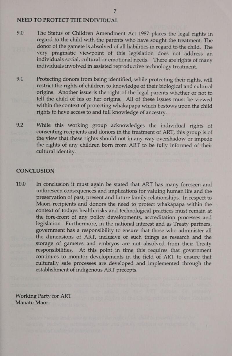 ff 9.0 op a2 The Status of Children Amendment Act 1987 places the legal rights in regard to the child with the parents who have sought the treatment. The donor of the gamete is absolved of all liabilities in regard to the child. The very pragmatic viewpoint of this legislation does not address an individuals social, cultural or emotional needs. There are rights of many individuals involved in assisted reproductive technology treatment. Protecting donors from being identified, while protecting their rights, will restrict the rights of children to knowledge of their biological and cultural origins. Another issue is the right of the legal parents whether or not to tell the child of his or her origins. All of these issues must be viewed within the context of protecting whakapapa which bestows upon the child rights to have access to and full knowledge of ancestry. While this working group acknowledges the individual rights of consenting recipients and donors in the treatment of ART, this group is of the view that these rights should not in any way overshadow or impede the rights of any children born from ART to be fully informed of their cultural identity. 10.0 In conclusion it must again be stated that ART has many foreseen and unforeseen consequences and implications for valuing human life and the preservation of past, present and future family relationships. In respect to Maori recipients and donors the need to protect whakapapa within the context of todays health risks and technological practices must remain at the fore-front of any policy developments, accreditation processes and legislation. Furthermore, in the national interest and as Treaty partners, government has a responsibility to ensure that those who administer all the dimensions of ART, inclusive of such things as research and the storage of gametes and embryos are not absolved from their Treaty responsibilities. At this point in time this requires that government continues to monitor developments in the field of ART to ensure that culturally safe processes are developed and implemented through the establishment of indigenous ART precepts.