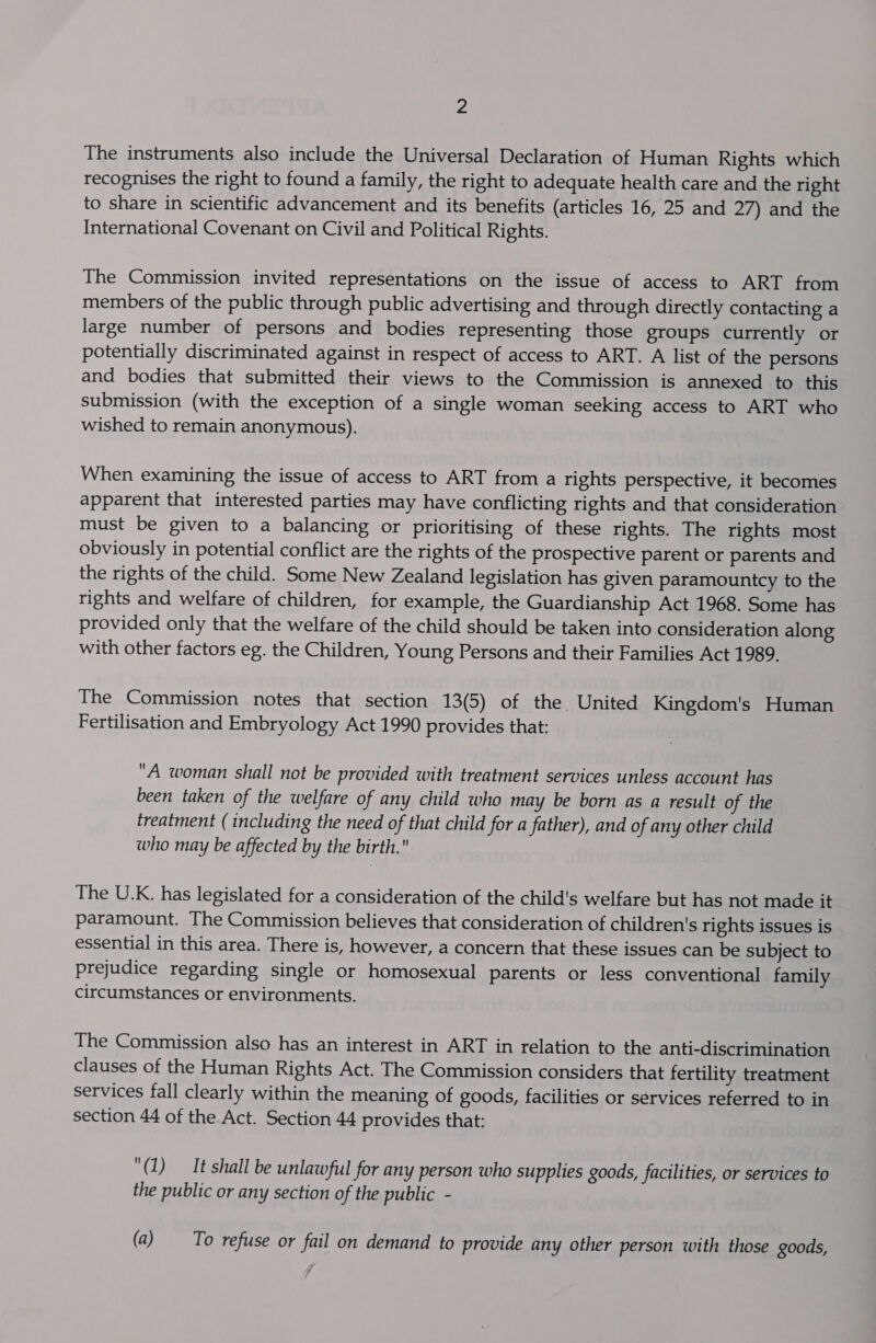 The instruments also include the Universal Declaration of Human Rights which recognises the right to found a family, the right to adequate health care and the right to share in scientific advancement and its benefits (articles 16, 25 and 27) and the International Covenant on Civil and Political Rights. The Commission invited representations on the issue of access to ART from members of the public through public advertising and through directly contacting a large number of persons and bodies representing those groups currently or potentially discriminated against in respect of access to ART. A list of the persons and bodies that submitted their views to the Commission is annexed to this submission (with the exception of a single woman seeking access to ART who wished to remain anonymous). When examining the issue of access to ART from a rights perspective, it becomes apparent that interested parties may have conflicting rights and that consideration must be given to a balancing or prioritising of these rights. The rights most obviously in potential conflict are the rights of the prospective parent or parents and the rights of the child. Some New Zealand legislation has given paramountcy to the rights and welfare of children, for example, the Guardianship Act 1968. Some has provided only that the welfare of the child should be taken into consideration along with other factors eg. the Children, Young Persons and their Families Act 1989. The Commission notes that section 13(5) of the. United Kingdom's Human Fertilisation and Embryology Act 1990 provides that: A woman shall not be provided with treatment services unless account has been taken of the welfare of any child who may be born as a result of the treatment ( including the need of that child for a father), and of any other child who may be affected by the birth. The U.K. has legislated for a consideration of the child's welfare but has not made it paramount. The Commission believes that consideration of children's rights issues is essential in this area. There is, however, a concern that these issues can be subject to prejudice regarding single or homosexual parents or less conventional family circumstances or environments. The Commission also has an interest in ART in relation to the anti-discrimination clauses of the Human Rights Act. The Commission considers that fertility treatment services fall clearly within the meaning of goods, facilities or services referred to in section 44 of the Act. Section 44 provides that: (1) It shall be unlawful for any person who supplies goods, facilities, or services to the public or any section of the public - (a) To refuse or fail on demand to provide any other person with those goods,