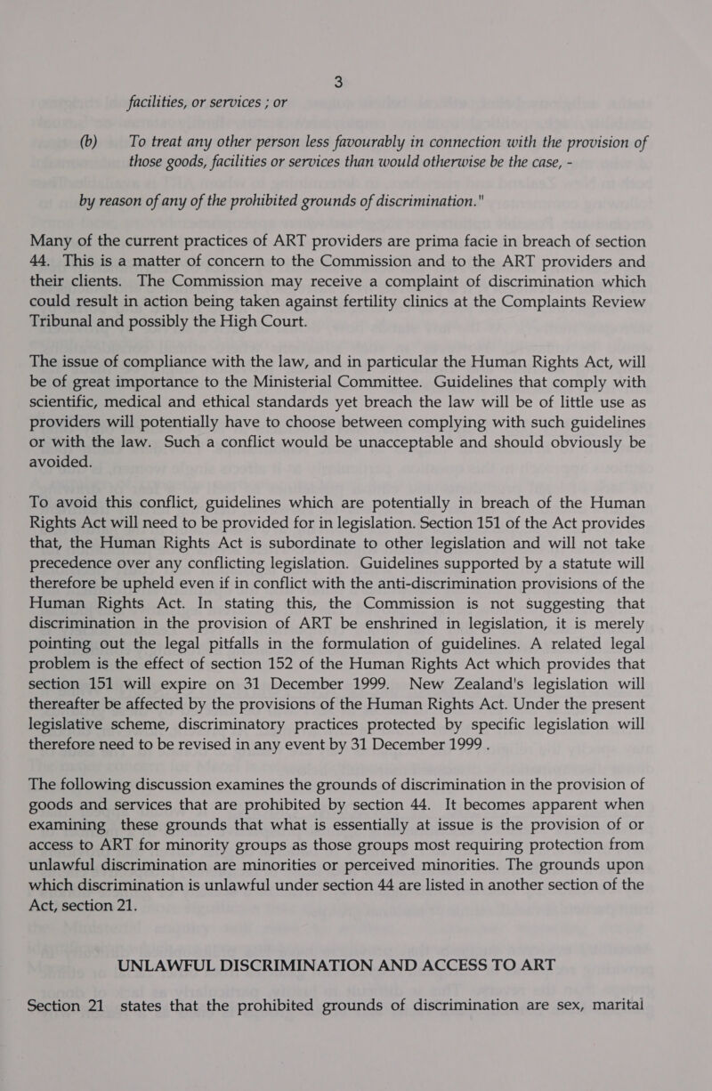 facilities, or services ; or (b) To treat any other person less favourably in connection with the provision of those goods, facilities or services than would otherwise be the case, - by reason of any of the prohibited grounds of discrimination. Many of the current practices of ART providers are prima facie in breach of section 44. This is a matter of concern to the Commission and to the ART providers and their clients. The Commission may receive a complaint of discrimination which could result in action being taken against fertility clinics at the Complaints Review Tribunal and possibly the High Court. The issue of compliance with the law, and in particular the Human Rights Act, will be of great importance to the Ministerial Committee. Guidelines that comply with scientific, medical and ethical standards yet breach the law will be of little use as providers will potentially have to choose between complying with such guidelines or with the law. Such a conflict would be unacceptable and should obviously be avoided. To avoid this conflict, guidelines which are potentially in breach of the Human Rights Act will need to be provided for in legislation. Section 151 of the Act provides that, the Human Rights Act is subordinate to other legislation and will not take precedence over any conflicting legislation. Guidelines supported by a statute will therefore be upheld even if in conflict with the anti-discrimination provisions of the Human Rights Act. In stating this, the Commission is not suggesting that discrimination in the provision of ART be enshrined in legislation, it is merely pointing out the legal pitfalls in the formulation of guidelines. A related legal problem is the effect of section 152 of the Human Rights Act which provides that section 151 will expire on 31 December 1999. New Zealand's legislation will thereafter be affected by the provisions of the Human Rights Act. Under the present legislative scheme, discriminatory practices protected by specific legislation will therefore need to be revised in any event by 31 December 1999 . The following discussion examines the grounds of discrimination in the provision of goods and services that are prohibited by section 44. It becomes apparent when examining these grounds that what is essentially at issue is the provision of or access to ART for minority groups as those groups most requiring protection from unlawful discrimination are minorities or perceived minorities. The grounds upon which discrimination is unlawful under section 44 are listed in another section of the Act, section 21. UNLAWFUL DISCRIMINATION AND ACCESS TO ART Section 21 states that the prohibited grounds of discrimination are sex, marital