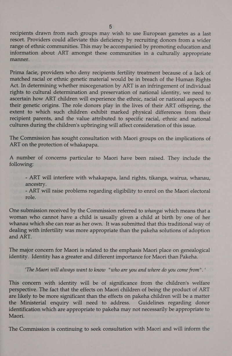 recipients drawn from such groups may wish to use European gametes as a last resort. Providers could alleviate this deficiency by recruiting donors from a wider range of ethnic communities. This may be accompanied by promoting education and information about ART amongst these communities in a culturally appropriate manner. Prima facie, providers who deny recipients fertility treatment because of a lack of matched racial or ethnic genetic material would be in breach of the Human Rights Act. In determining whether miscegenation by ART is an infringement of individual rights to cultural determination and preservation of national identity, we need to ascertain how ART children will experience the ethnic, racial or national aspects of their genetic origins. The role donors play in the lives of their ART offspring, the extent to which such children exhibit marked physical differences from their recipient parents, and the value attributed to specific racial, ethnic and national cultures during the children's upbringing will affect consideration of this issue. The Commission has sought consultation with Maori groups on the implications of ART on the protection of whakapapa. A number of concerns particular to Maori have been raised. They include the following: - ART will interfere with whakapapa, land rights, tikanga, wairua, whanau, ancestry. - ART will raise problems regarding eligibility to enrol on the Maori electoral role. | One submission received by the Commission referred to whangai which means that a woman who cannot have a child is usually given a child at birth by one of her whanau which she can rear as her own. It was submitted that this traditional way of dealing with infertility was more appropriate than the pakeha solutions of adoption and ART. The major concern for Maori is related to the emphasis Maori place on genealogical identity. Identity has a greater and different importance for Maori than Pakeha. 'The Maori will always want to know who are you and where do you come from. ' This concern with identity will be of significance from the children's welfare perspective. The fact that the effects on Maori children of being the product of ART are likely to be more significant than the effects on pakeha children will be a matter the Ministerial enquiry will need to address. Guidelines regarding donor identification which are appropriate to pakeha may not necessarily be appropriate to Maori. The Commission is continuing to seek consultation with Maori and will inform the