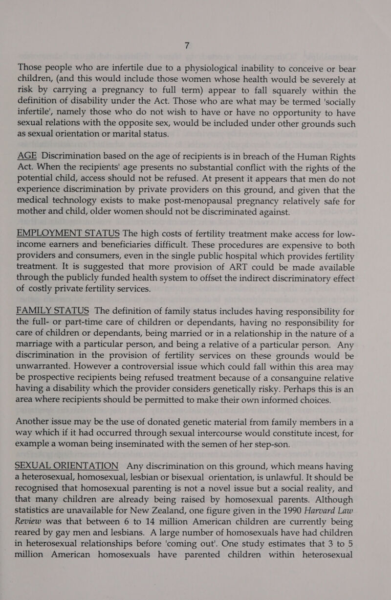 Those people who are infertile due to a physiological inability to conceive or bear children, (and this would include those women whose health would be severely at risk by carrying a pregnancy to full term) appear to fall squarely within the definition of disability under the Act. Those who are what may be termed ‘socially infertile, namely those who do not wish to have or have no opportunity to have sexual relations with the opposite sex, would be included under other grounds such as sexual orientation or marital status. AGE Discrimination based on the age of recipients is in breach of the Human Rights Act. When the recipients' age presents no substantial conflict with the rights of the potential child, access should not be refused. At present it appears that men do not experience discrimination by private providers on this ground, and given that the medical technology exists to make post-menopausal pregnancy relatively safe for mother and child, older women should not be discriminated against. EMPLOYMENT STATUS The high costs of fertility treatment make access for low- income earners and beneficiaries difficult. These procedures are expensive to both providers and consumers, even in the single public hospital which provides fertility treatment. It is suggested that more provision of ART could be made available through the publicly funded health system to offset the indirect discriminatory effect of costly private fertility services. FAMILY STATUS The definition of family status includes having responsibility for the full- or part-time care of children or dependants, having no responsibility for care of children or dependants, being married or in a relationship in the nature of a marriage with a particular person, and being a relative of a particular person. Any discrimination in the provision of fertility services on these grounds would be unwarranted. However a controversial issue which could fall within this area may be prospective recipients being refused treatment because of a consanguine relative having a disability which the provider considers genetically risky. Perhaps this is an area where recipients should be permitted to make their own informed choices. Another issue may be the use of donated genetic material from family members in a way which if it had occurred through sexual intercourse would constitute incest, for example a woman being inseminated with the semen of her step-son. SEXUAL ORIENTATION Any discrimination on this ground, which means having a heterosexual, homosexual, lesbian or bisexual orientation, is unlawful. It should be recognised that homosexual parenting is not a novel issue but a social reality, and that many children are already being raised by homosexual parents. Although statistics are unavailable for New Zealand, one figure given in the 1990 Harvard Law Review was that between 6 to 14 million American children are currently being reared by gay men and lesbians. A large number of homosexuals have had children in heterosexual relationships before 'coming out'. One study estimates that 3 to 5 million American homosexuals have parented children within heterosexual