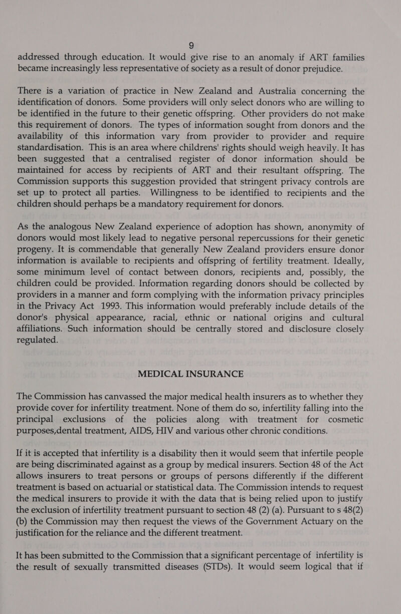 addressed through education. It would give rise to an anomaly if ART families became increasingly less representative of society as a result of donor prejudice. There is a variation of practice in New Zealand and Australia concerning the identification of donors. Some providers will only select donors who are willing to be identified in the future to their genetic offspring. Other providers do not make this requirement of donors. The types of information sought from donors and the availability of this information vary from provider to provider and require standardisation. This is an area where childrens' rights should weigh heavily. It has been suggested that a centralised register of donor information should be maintained for access by recipients of ART and their resultant offspring. The Commission supports this suggestion provided that stringent privacy controls are set up to protect all parties. Willingness to be identified to recipients and the children should perhaps be a mandatory requirement for donors. As the analogous New Zealand experience of adoption has shown, anonymity of donors would most likely lead to negative personal repercussions for their genetic progeny. It is commendable that generally New Zealand providers ensure donor information is available to recipients and offspring of fertility treatment. Ideally, some minimum level of contact between donors, recipients and, possibly, the children could be provided. Information regarding donors should be collected by providers in a manner and form complying with the information privacy principles in the Privacy Act 1993. This information would preferably include details of the donor's physical appearance, racial, ethnic or national origins and cultural affiliations. Such information should be centrally stored and disclosure closely regulated. | MEDICAL INSURANCE The Commission has canvassed the major medical health insurers as to whether they provide cover for infertility treatment. None of them do so, infertility falling into the principal exclusions of the policies along with treatment for cosmetic purposes,dental treatment, AIDS, HIV and various other chronic conditions. If it is accepted that infertility is a disability then it would seem that infertile people are being discriminated against as a group by medical insurers. Section 48 of the Act allows insurers to treat persons or groups of persons differently if the different treatment is based on actuarial or statistical data. The Commission intends to request the medical insurers to provide it with the data that is being relied upon to justify the exclusion of infertility treatment pursuant to section 48 (2) (a). Pursuant to s 48(2) (b) the Commission may then request the views of the Government Actuary on the justification for the reliance and the different treatment. It has been submitted to the Commission that a significant percentage of infertility is the result of sexually transmitted diseases (STDs). It would seem logical that if