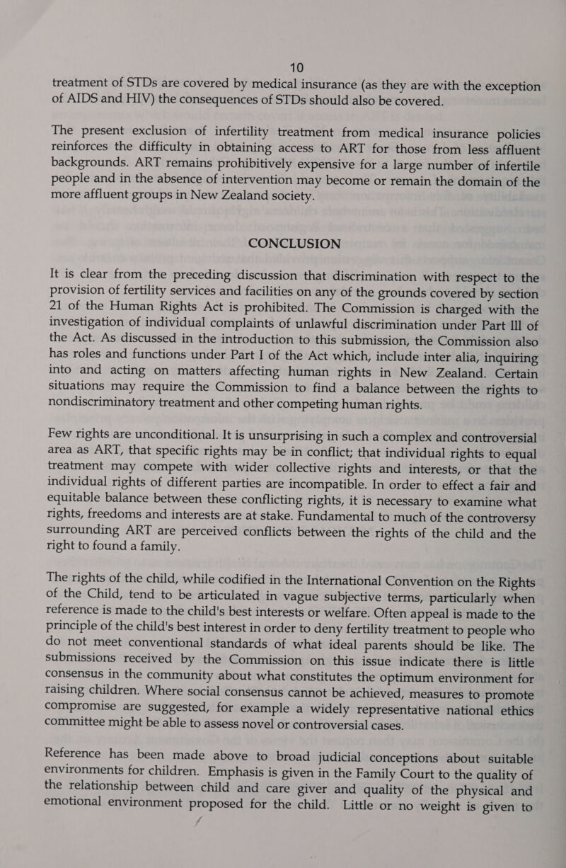 treatment of STDs are covered by medical insurance (as they are with the exception of AIDS and HIV) the consequences of STDs should also be covered. The present exclusion of infertility treatment from medical insurance policies reinforces the difficulty in obtaining access to ART for those from less affluent backgrounds. ART remains prohibitively expensive for a large number of infertile people and in the absence of intervention may become or remain the domain of the more affluent groups in New Zealand society. CONCLUSION It is clear from the preceding discussion that discrimination with respect to the provision of fertility services and facilities on any of the grounds covered by section 21 of the Human Rights Act is prohibited. The Commission is charged with the investigation of individual complaints of unlawful discrimination under Part Ill of the Act. As discussed in the introduction to this submission, the Commission also has roles and functions under Part I of the Act which, include inter alia, inquiring into and acting on matters affecting human rights in New Zealand. Certain situations may require the Commission to find a balance between the rights to nondiscriminatory treatment and other competing human rights. Few rights are unconditional. It is unsurprising in such a complex and controversial area as ART, that specific rights may be in conflict; that individual rights to equal treatment may compete with wider collective rights and interests, or that the individual rights of different parties are incompatible. In order to effect a fair and equitable balance between these conflicting rights, it is necessary to examine what rights, freedoms and interests are at stake. Fundamental to much of the controversy surrounding ART are perceived conflicts between the rights of the child and the right to found a family. The rights of the child, while codified in the International Convention on the Rights of the Child, tend to be articulated in vague subjective terms, particularly when reference is made to the child's best interests or welfare. Often appeal is made to the principle of the child's best interest in order to deny fertility treatment to people who do not meet conventional standards of what ideal parents should be like. The submissions received by the Commission on this issue indicate there is little consensus in the community about what constitutes the optimum environment for raising children. Where social consensus cannot be achieved, measures to promote compromise are suggested, for example a widely representative national ethics committee might be able to assess novel or controversial cases. Reference has been made above to broad judicial conceptions about suitable environments for children. Emphasis is given in the Family Court to the quality of the relationship between child and care giver and quality of the physical and emotional environment proposed for the child. Little or no weight is given to