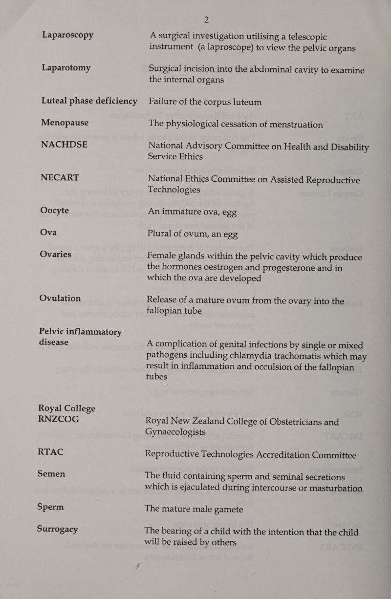 Laparoscopy Laparotomy Luteal phase deficiency Menopause NACHDSE NECART Oocyte Ova Ovaries Ovulation Pelvic inflammatory disease Royal College RNZCOG RTAC Semen Sperm Surrogacy Be A surgical investigation utilising a telescopic instrument (a laproscope) to view the pelvic organs Surgical incision into the abdominal cavity to examine the internal organs Failure of the corpus luteum The physiological cessation of menstruation National Advisory Committee on Health and Disability Service Ethics National Ethics Committee on Assisted Reproductive Technologies An immature ova, egg Plural of ovum, an egg Female glands within the pelvic cavity which produce the hormones oestrogen and progesterone and in which the ova are developed Release of a mature ovum from the ovary into the fallopian tube A complication of genital infections by single or mixed pathogens including chlamydia trachomatis which may result in inflammation and occulsion of the fallopian tubes Royal New Zealand College of Obstetricians and Gynaecologists Reproductive Technologies Accreditation Committee The fluid containing sperm and seminal secretions which is ejaculated during intercourse or masturbation The mature male gamete The bearing of a child with the intention that the child will be raised by others
