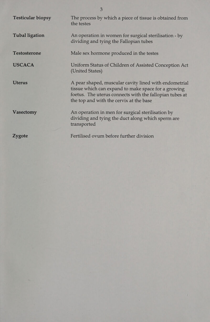 Testicular biopsy Tubal ligation Testosterone USCACA Uterus Vasectomy Zygote a The process by which a piece of tissue is obtained from the testes An operation in women for surgical sterilisation - by dividing and tying the Fallopian tubes Male sex hormone produced in the testes Uniform Status of Children of Assisted Conception Act (United States) A pear shaped, muscular cavity lined with endometrial tissue which can expand to make space for a growing foetus. The uterus connects with the fallopian tubes at the top and with the cervix at the base An operation in men for surgical sterilisation by dividing and tying the duct along which sperm are transported Fertilised ovum before further division