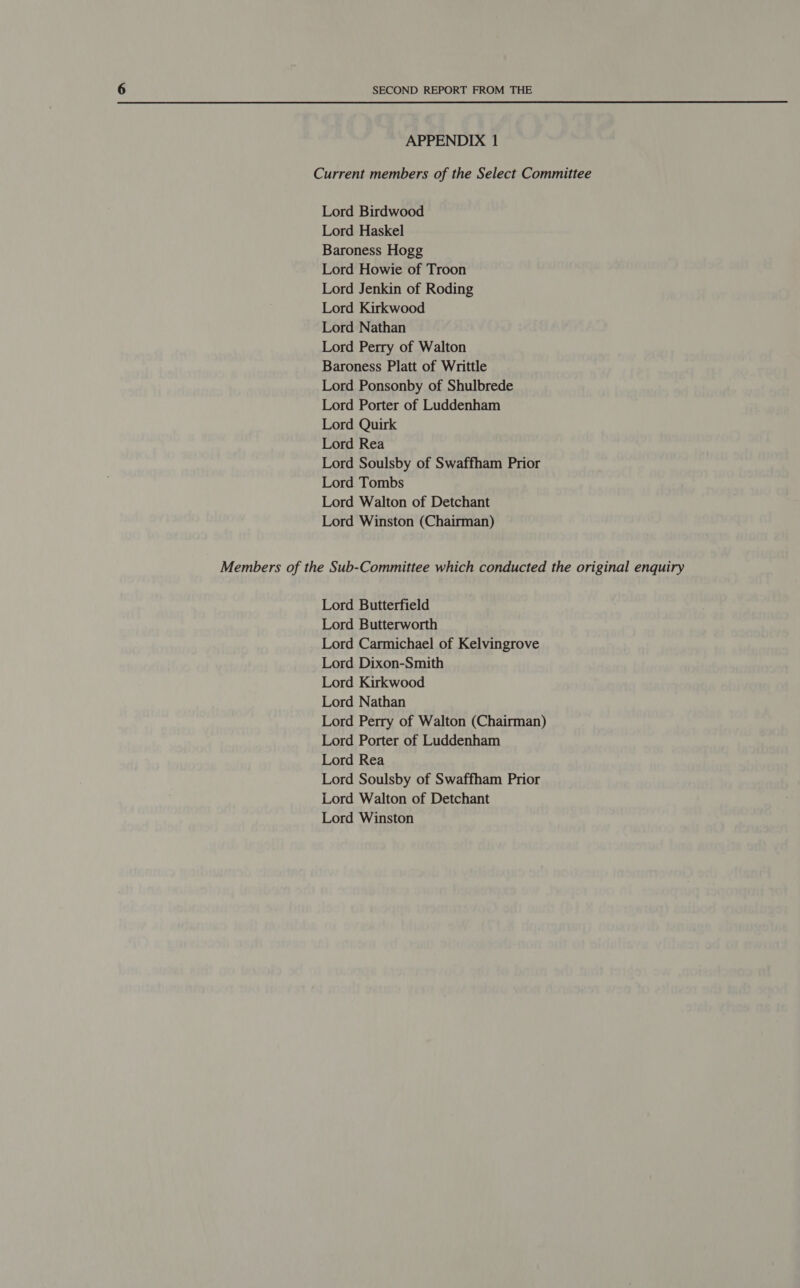 APPENDIX 1 Current members of the Select Committee Lord Birdwood Lord Haskel Baroness Hogg Lord Howie of Troon Lord Jenkin of Roding Lord Kirkwood Lord Nathan Lord Perry of Walton Baroness Platt of Writtle Lord Ponsonby of Shulbrede Lord Porter of Luddenham Lord Quirk Lord Rea Lord Soulsby of Swaffham Prior Lord Tombs Lord Walton of Detchant Lord Winston (Chairman) Members of the Sub-Committee which conducted the original enquiry Lord Butterfield Lord Butterworth Lord Carmichael of Kelvingrove Lord Dixon-Smith Lord Kirkwood Lord Nathan Lord Perry of Walton (Chairman) Lord Porter of Luddenham Lord Rea Lord Soulsby of Swaffham Prior Lord Walton of Detchant Lord Winston