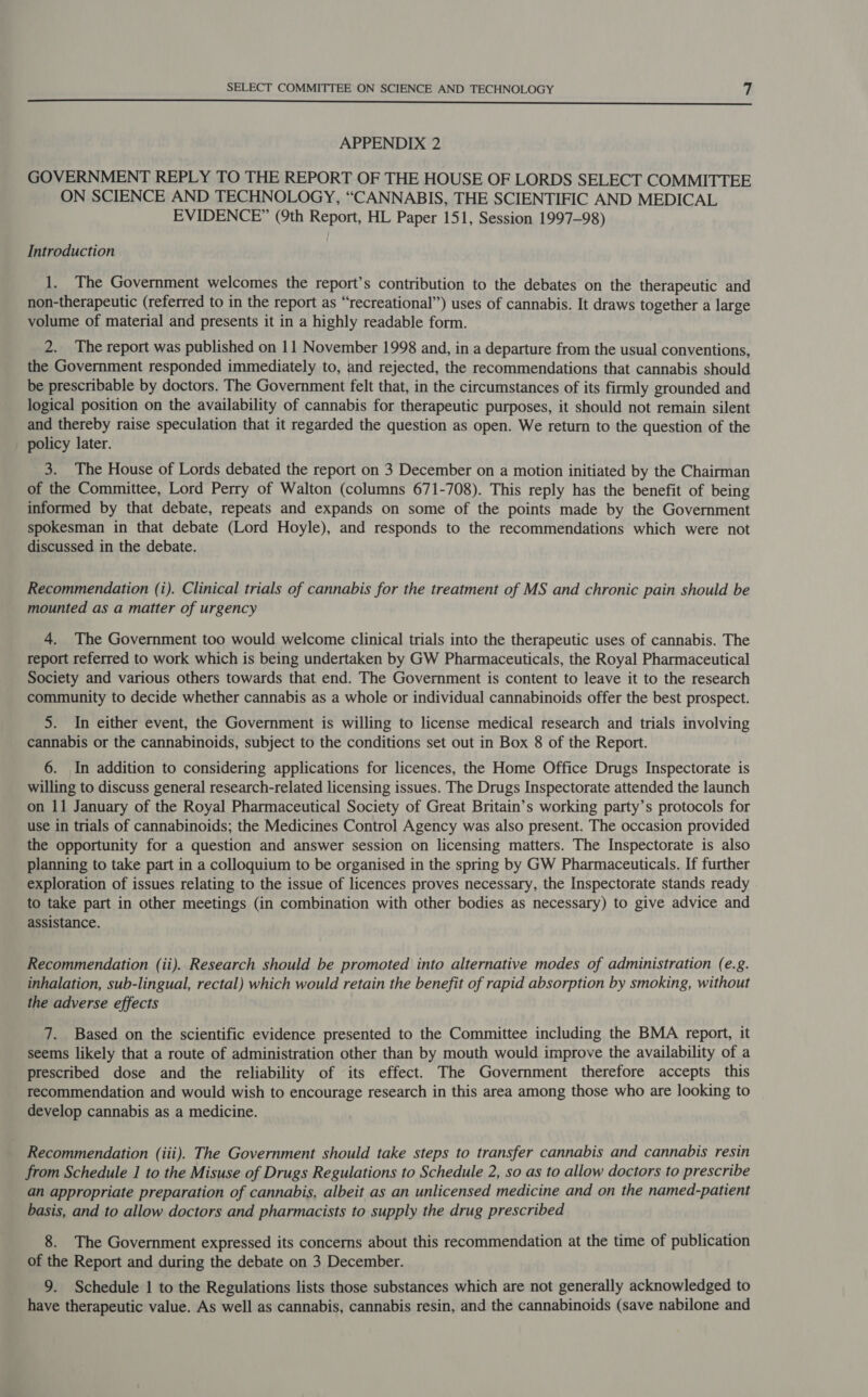 —— APPENDIX 2 GOVERNMENT REPLY TO THE REPORT OF THE HOUSE OF LORDS SELECT COMMITTEE ON SCIENCE AND TECHNOLOGY, “CANNABIS, THE SCIENTIFIC AND MEDICAL EVIDENCE” (9th Report, HL Paper 151, Session 1997-98) Introduction 1. The Government welcomes the report’s contribution to the debates on the therapeutic and non-therapeutic (referred to in the report as “recreational”) uses of cannabis. It draws together a large volume of material and presents it in a highly readable form. 2. The report was published on 11 November 1998 and, in a departure from the usual conventions, the Government responded immediately to, and rejected, the recommendations that cannabis should be prescribable by doctors. The Government felt that, in the circumstances of its firmly grounded and logical position on the availability of cannabis for therapeutic purposes, it should not remain silent and thereby raise speculation that it regarded the question as open. We return to the question of the policy later. 3. The House of Lords debated the report on 3 December on a motion initiated by the Chairman of the Committee, Lord Perry of Walton (columns 671-708). This reply has the benefit of being informed by that debate, repeats and expands on some of the points made by the Government spokesman in that debate (Lord Hoyle), and responds to the recommendations which were not discussed in the debate. Recommendation (i). Clinical trials of cannabis for the treatment of MS and chronic pain should be mounted as a matter of urgency 4. The Government too would welcome clinical trials into the therapeutic uses of cannabis. The report referred to work which is being undertaken by GW Pharmaceuticals, the Royal Pharmaceutical Society and various others towards that end. The Government is content to leave it to the research community to decide whether cannabis as a whole or individual cannabinoids offer the best prospect. 5. In either event, the Government is willing to license medical research and trials involving cannabis or the cannabinoids, subject to the conditions set out in Box 8 of the Report. 6. In addition to considering applications for licences, the Home Office Drugs Inspectorate is willing to discuss general research-related licensing issues. The Drugs Inspectorate attended the launch on 11 January of the Royal Pharmaceutical Society of Great Britain’s working party’s protocols for use in trials of cannabinoids; the Medicines Control Agency was also present. The occasion provided the opportunity for a question and answer session on licensing matters. The Inspectorate is also planning to take part in a colloquium to be organised in the spring by GW Pharmaceuticals. If further exploration of issues relating to the issue of licences proves necessary, the Inspectorate stands ready to take part in other meetings (in combination with other bodies as necessary) to give advice and assistance. Recommendation (ii). Research should be promoted into alternative modes of administration (e.g. inhalation, sub-lingual, rectal) which would retain the benefit of rapid absorption by smoking, without the adverse effects 7. Based on the scientific evidence presented to the Committee including the BMA report, it seems likely that a route of administration other than by mouth would improve the availability of a prescribed dose and the reliability of its effect. The Government therefore accepts this recommendation and would wish to encourage research in this area among those who are looking to develop cannabis as a medicine. Recommendation (iii). The Government should take steps to transfer cannabis and cannabis resin from Schedule 1 to the Misuse of Drugs Regulations to Schedule 2, so as to allow doctors to prescribe an appropriate preparation of cannabis, albeit as an unlicensed medicine and on the named-patient basis, and to allow doctors and pharmacists to supply the drug prescribed 8. The Government expressed its concerns about this recommendation at the time of publication of the Report and during the debate on 3 December. 9. Schedule 1 to the Regulations lists those substances which are not generally acknowledged to have therapeutic value. As well as cannabis, cannabis resin, and the cannabinoids (save nabilone and