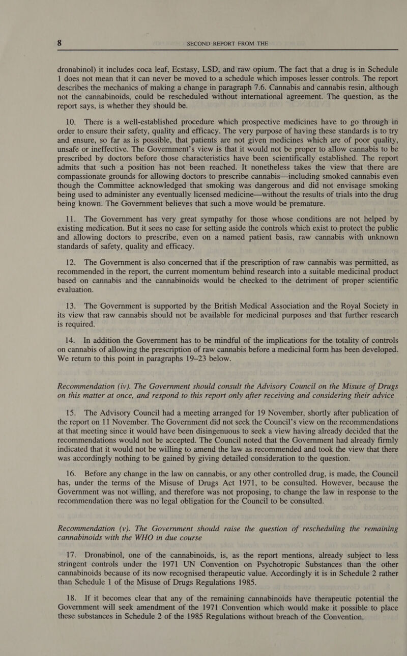 dronabinol) it includes coca leaf, Ecstasy, LSD, and raw opium. The fact that a drug is in Schedule 1 does not mean that it can never be moved to a schedule which imposes lesser controls. The report describes the mechanics of making a change in paragraph 7.6. Cannabis and cannabis resin, although not the cannabinoids, could be rescheduled without international agreement. The question, as the report says, is whether they should be. 10. There is a well-established procedure which prospective medicines have to go through in order to ensure their safety, quality and efficacy. The very purpose of having these standards is to try and ensure, so far as is possible, that patients are not given medicines which are of poor quality, unsafe or ineffective. The Government’s view is that it would not be proper to allow cannabis to be prescribed by doctors before those characteristics have been scientifically established. The report admits that such a position has not been reached. It nonetheless takes the view that there are compassionate grounds for allowing doctors to prescribe cannabis—including smoked cannabis even though the Committee acknowledged that smoking was dangerous and did not envisage smoking being used to administer any eventually licensed medicine—without the results of trials into the drug being known. The Government believes that such a move would be premature. 11. The Government has very great sympathy for those whose conditions are not helped by existing medication. But it sees no case for setting aside the controls which exist to protect the public and allowing doctors to prescribe, even on a named patient basis, raw cannabis with unknown standards of safety, quality and efficacy. 12. The Government is also concerned that if the prescription of raw cannabis was permitted, as recommended in the report, the current momentum behind research into a suitable medicinal product based on cannabis and the cannabinoids would be checked to the detriment of proper scientific evaluation. 13. The Government is supported by the British Medical Association and the Royal Society in its view that raw cannabis should not be available for medicinal purposes and that further research is required. 14. In addition the Government has to be mindful of the implications for the totality of controls on cannabis of allowing the prescription of raw cannabis before a medicinal form has been developed. We return to this point in paragraphs 19-23 below. Recommendation (iv). The Government should consult the Advisory Council on the Misuse of Drugs on this matter at once, and respond to this report only after receiving and considering their advice 15. The Advisory Council had a meeting arranged for 19 November, shortly after publication of the report on 11 November. The Government did not seek the Council’s view on the recommendations at that meeting since it would have been disingenuous to seek a view having already decided that the recommendations would not be accepted. The Council noted that the Government had already firmly indicated that it would not be willing to amend the law as recommended and took the view that there was accordingly nothing to be gained by giving detailed consideration to the question. 16. Before any change in the law on cannabis, or any other controlled drug, is made, the Council has, under the terms of the Misuse of Drugs Act 1971, to be consulted. However, because the Government was not willing, and therefore was not proposing, to change the law in response to the recommendation there was no legal obligation for the Council to be consulted. Recommendation (v). The Government should raise the question of rescheduling the remaining cannabinoids with the WHO in due course 17. Dronabinol, one of the cannabinoids, is, as the report mentions, already subject to less stringent controls under the 1971 UN Convention on Psychotropic Substances than the other cannabinoids because of its now recognised therapeutic value. Accordingly it is in Schedule 2 rather than Schedule 1 of the Misuse of Drugs Regulations 1985. 18. If it becomes clear that any of the remaining cannabinoids have therapeutic potential the Government will seek amendment of the 1971 Convention which would make it possible to place these substances in Schedule 2 of the 1985 Regulations without breach of the Convention.