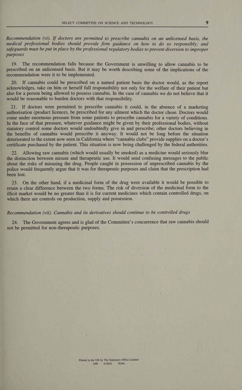  Recommendation (vi). If doctors are permitted to prescribe cannabis on an unlicensed basis, the medical professional bodies should provide firm guidance on how to do so responsibly; and safeguards must be put in place by the professional regulatory bodies to prevent diversion to improper purposes 19. The recommendation falls because the Government is unwilling to allow cannabis to be prescribed on an unlicensed basis. But it may be worth describing some of the implications of the recommendation were it to be implemented. 20. If cannabis could be prescribed on a named patient basis the doctor would, as the report acknowledges, take on him or herself full responsibility not only for the welfare of their patient but also for a person being allowed to possess cannabis. In the case of cannabis we do not believe that it would be reasonable to burden doctors with that responsibility. 21. If doctors were permitted to prescribe cannabis it could, in the absence of a marketing authorisation (product licence), be prescribed for any ailment which the doctor chose. Doctors would come under enormous pressure from some patients to prescribe cannabis for a variety of conditions. In the face of that pressure, whatever guidance might be given by their professional bodies, without statutory control some doctors would undoubtedly give in and prescribe; other doctors believing in the benefits of cannabis would prescribe it anyway. It would not be long before the situation deteriorated to the extent now seen in California where “cannabis clubs” provide supplies on a doctor’s certificate purchased by the patient. This situation is now being challenged by the federal authorities. 22. Allowing raw cannabis (which would usually be smoked) as a medicine would seriously blur the distinction between misuse and therapeutic use. It would send confusing messages to the public about the risks of misusing the drug. People caught in possession of unprescribed cannabis by the police would frequently argue that it was for therapeutic purposes and claim that the prescription had been lost. 23. On the other hand, if a medicinal form of the drug were available it would be possible to retain a clear difference between the two forms. The risk of diversion of the medicinal form to the illicit market would be no greater than it is for current medicines which contain controlled drugs, on which there are controls on production, supply and possession. Recommendation (vii). Cannabis and its derivatives should continue to be controlled drugs 24. The Government agrees and is glad of the Committee’s concurrence that raw cannabis should not be permitted for non-therapeutic purposes. Printed in the UK by The Stationery Office Limited 3/99 415932 78344