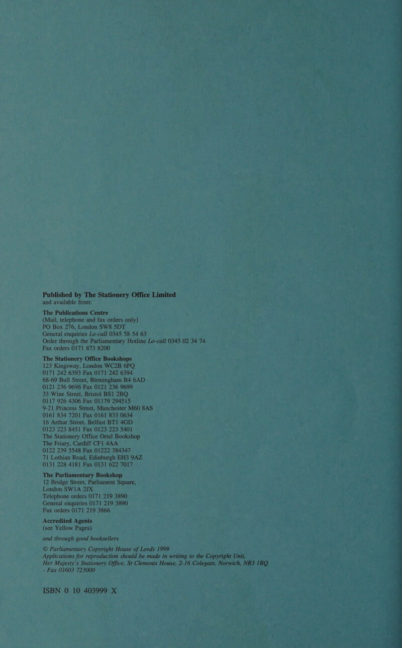 Published by The Stationery Office Limited and available from: The Publications Centre (Mail, telephone and fax orders only) PO Box 276, London SW8 5DT General enquiries Lo-call 0345 58 54 63 Order through the Parliamentary Hotline Lo-call 0345 02 34 74 Fax orders 0171 873 8200 The Stationery Office Bookshops 123 Kingsway, London WC2B 6PQ 0171 242 6393 Fax 0171 242 6394 68-69 Bull Street, Birmingham B4 6AD 0121 236 9696 Fax 0121 236 9699 33 Wine Street, Bristol BS1 2BQ 9-21 Princess Street, Manchester M60 8AS 0161 834 7201 Fax 0161 833 0634 16 Arthur Street, Belfast BT1 4GD 0123 223 8451 Fax 0123 223 5401 The Stationery Office Oriel Bookshop The Friary, Cardiff CFl 4AA 0122 239 5548 Fax 01222 384347 71 Lothian Road, Edinburgh EH3 9AZ 0131 228 4181 Fax 0131 622 7017 The Parliamentary Bookshop 12 Bridge Street, Parliament Square, London SWI1A 2JX Telephone orders 0171 219 3890 General enquiries 0171 219 3890 Fax orders 0171 219 3866 Accredited Agents (see Yellow Pages) and through good booksellers © Parliamentary Copyright House of Lords 1999 Applications for reproduction should be made in writing to the Copyright Unit, Her Majesty’s Stationery Office, St Clements House, 2-16 Colegate, Norwich, NR3 1BQ - Fax 01603 723000 ISBN 0 10 403999 X  eS TS ee