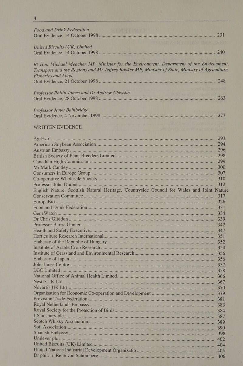 4  Food and Drink Federation Oral Evidence, 14 October 1996 soccer roar rade ccn cub Uncen an pxcactaetaan tr heen ern rine 231 United Biscuits (UK) Limited Oral Evidence, 14. October 1996) cri ee hs ete acca cae a hase ee ve a eee ca 240 Rt Hon Michael Meacher MP, Minister for the Environment, Department of the Environment, Transport and the Regions and Mr Jeffrey Rooker MP, Minister of State, Ministry of Agriculture, Fisheries and Food Oral Evidence, 2T October ToS: cneac ret voce tae teen ieee eas ange aR pea dn 248 Professor Philip James and Dr Andrew Chesson Oral Evidence,'28 October Toga eras creeeck cot avec odiest eee Mane pe meLIR ent Ie re he can 263 Professor Janet Bainbridge Oral Evidence’ 4 November 996 58 ies oes enc oak ay incewes gan tes dena Memea un ree oie ne a ene pa | WRITTEN EVIDENCE A QTE VO8. 2. ccnssotsssnctessonaseomnasstes tes tedsitapiea tediattte aiapadsine dja tcletdsatelipr east sakes diaa ame keer ae See 203 American Soybean ASsSociation 12... ..cdicsssasgsanscctedonrsncasenssane@nyeanbal&lt;eaterebvanes ss vscectae ti iam 294 Austrian Embassy :..5,.0.1-02.-iestesecssonsnnuass tueeddien Cicanat ese tr soci aeser Diane enna aS ce ns 296 British Society of Plant Breeders Pimited yi a. tateeeeee yeaten earesc tt pnee eae eee 298 Canadian High Commission ci ic ete katate canteen ened Meee Sante 2s eet on Mit Mark Cantley (gcc ssc acs eae emia ek ca gs GREE ORR mR Fale yard cr 300 Gonsumers in-Europe Group 5 3cj0sscctensccansaueeanctens des en eade dna cob cg tee Sean eke eng eR ee 307 Co-operative Wholesalé Society ca.nccgsp cnet dulecenstse sanctus teeta ere Rime gh Tasewicpauiess Grvacalas desig Tae 310 Professor John. Durant .cQq cheeses otis ase ot aeeaettea ame toate ante teeta ee a cnc ei 312 English Nature, Scottish Natural Heritage, Countryside Council for Wales and Joint Nature G@onservation Committed yi0,.. cngdaacdasgeeas alae hres testaned sie suatane cater me een Mian ae ie ce 317 BuropaBio ...c2..3,..0idiied-saoepustcs ods tyanapeseus Gran desea Cae g ott alls ee en enene ites See ie ee sc 326 Food and Drink Federations: cei. Sis canes eae ee nena eS cee ee ee 331 Gren Watch 0. ssbsdees nod Sapilbeas Be claeas eases seek cap ee ol wisathals 00s Ue ane React oe oe cr 334 Dp Chris Gliddonn ic 3.4 is, -csnsscesdansctonaceteas oes cbatdobketeapeteastccs | sttee te ete Nena A eee ea nana 2 ae? a 33) Professor Barrie Gunter .icc:cit-sitabeosssscntenlstesnncs stp eeoe mention ey Mena ateaey coe eaee Cakes pase 342 Health-and Safety! Executive 2. 5 220.0.5505.5.jccero alacant deat ete 347 Horticulture Research International). /s.cc0:sgesitiioes retainer sce eter een 351 Embassy of the Republic of Hungary 3...--: Sctassssccsseet acces tresses te ta ea 6 ier Institute of Arable Crop Research 1.02..&lt;cacd. cdscterteosesgpaetecar std ences aecshatemeen ener cce arent te ee 354 Institute of Grassland and Environmental Research ::.....ss+.-sascfantsoacsssacecgucsetssee-ass pena 356 Embassy of Japann i ncssdsccschutespovecetecenso mise cara: Meahcease et tent te dees tae folic oka te yeere tae © anne 356 Lohan Innes 'Cerntre yo sitcs so bncap soe sh&lt;reeghedywanedben togate ne See tren mere a, gata a Cc: eee a5 EGC Limited 22. ciccdsesyectcssantenPreyedapetincnl Dot daly Misunaies tint: At, as, eae, cng ata 358 National Office of Animal Health Limited. /2.sctc.-cic asics casas eae aes stencil 366 Nestlé: UK Ltd iis2c isteach condita cSanoon8h'ccadod pee coacetetee act MCI ate oie oh eres 367 Novartis UK Ltd icici caeecectacdishcetecs Sega pee inet eetaas eee) eerie een 370 Organisation for Economic Co-operation and Development .............cccccscccsseeeseesssseereessscenseens ofc Reovision Trade Becepation 22 01./..ccsonnccnsaunpcuceeeaeee te tee ete etal necc fasten tes mame an 381 Royal’ Netherlands Embassy ci.) ail... ashacect eee bane ace ne eae 383 Royal Society for, the Protection of Birds. :2./,7..asse eee ee 384 ESapimsbury ples. 40. caotvagersscsiesteodnsstovesiasat vot lode sche Uae ad eM ee are 387 Segtch Whisky. ASSOCtattony iccssnndcensaceceavaligiocetiaccees teeny agate tuk ley alee nue) a ee 389 Soll ASSOCIALION iio ete secpecesnesatsecccest Ase tvopcenn'scask acl aca ee neta toe AD oy TE a ee 390 Spamish Bmbassy :.13 sie. ctcccticsvssessessatsilaicsacedtuger oi -dseh ete Mme on eG ea a 398 Unilever plc .,.2:.tesaedscraleesnaionasstucbonnahsoiiebiassscaadsh Se Mo ee ee 402 United Biscuits (UR) Wamited 2563205 .cc0 heccsetteecl cece ee 404 United Nations Industrial Development Organizatio ...........c.ccccsccsessssecsssecesecesccssesceeeecacseseeees 405 Dr phil) 1 René von Schomberg «&lt;4, &lt;;&lt;sns0cecssacs lap diate yeaee eee ne te 406