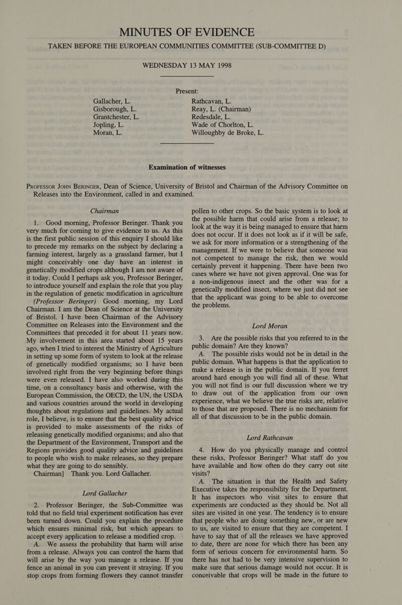 Gallacher, L. Gisborough, L. Grantchester, L. Jopling, L. Moran, L. Rathcavan, L. Reay, L. (Chairman) Redesdale, L. Wade of Chorlton, L. Willoughby de Broke, L. Chairman 1. Good morning, Professor Beringer. Thank you very much for coming to give evidence to us. As this is the first public session of this enquiry I should like to precede my remarks on the subject by declaring a farming interest, largely as a grassland farmer, but I might conceivably one day have an interest in genetically modified crops although I am not aware of it today. Could I perhaps ask you, Professor Beringer, to introduce yourself and explain the role that you play in the regulation of genetic modification in agriculture (Professor Beringer) Good morning, my Lord Chairman. I am the Dean of Science at the University of Bristol. I have been Chairman of the Advisory Committee on Releases into the Environment and the Committees that preceded it for about 11 years now. My involvement in this area started about 15 years ago, when I tried to interest the Ministry of Agriculture in setting up some form of system to look at the release of genetically modified organisms; so I have been involved right from the very beginning before things were even released. I have also worked during this time, on a consultancy basis and otherwise, with the European Commission, the OECD, the UN, the USDA and various countries around the world in developing thoughts about regulations and guidelines. My actual role, I believe, is to ensure that the best quality advice is provided to make assessments of the risks of releasing genetically modified organisms; and also that the Department of the Environment, Transport and the Regions provides good quality advice and guidelines to people who wish to make releases, so they prepare what they are going to do sensibly. Chairman] Thank you. Lord Gallacher. Lord Gallacher 2. Professor Beringer, the Sub-Committee was told that no field trial experiment notification has ever been turned down. Could you explain the procedure which ensures minimal risk, but which appears to accept every application to release a modified crop. A. We assess the probability that harm will arise from a release. Always you can control the harm that will arise by the way you manage a release. If you fence an animal in you can prevent it straying. If you stop crops from forming flowers they cannot transfer pollen to other crops. So the basic system is to look at the possible harm that could arise from a release; to look at the way it is being managed to ensure that harm does not occur. If it does not look as if it will be safe, we ask for more information or a strengthening of the management. If we were to believe that someone was not competent to manage the risk, then we would certainly prevent it happening. There have been two cases where we have not given approval. One was for a non-indigenous insect and the other was for a genetically modified insect, where we just did not see that the applicant was going to be able to overcome the problems. Lord Moran 3. Are the possible risks that you referred to in the public domain? Are they known? A. The possible risks would not be in detail in the public domain. What happens is that the application to make a release is in the public domain. If you ferret around hard enough you will find all of these. What you will not find is our full discussion where we try to draw out of the application from our own experience, what we believe the true risks are, relative to those that are proposed. There is no mechanism for all of that discussion to be in the public domain. Lord Rathcavan 4. How do you physically manage and control these risks, Professor Beringer? What staff do you have available and how often do they carry out site visits? A. The situation is that the Health and Safety Executive takes the responsibility for the Department. It has inspectors who visit sites to ensure that experiments are conducted as they should be. Not all sites are visited in one year. The tendency is to ensure that people who are doing something new, or are new to us, are visited to ensure that they are competent. I have to say that of all the releases we have approved to date, there are none for which there has been any form of serious concern for environmental harm. So there has not had to be very intensive supervision to make sure that serious damage would not occur. It is conceivable that crops will be made in the future to