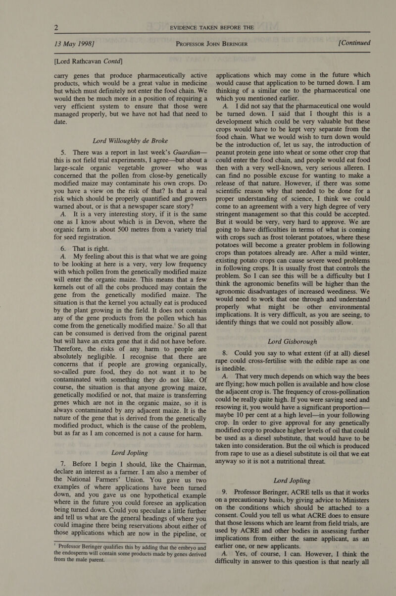  13 May 1998] [Continued  [Lord Rathcavan Contd] carry genes that produce pharmaceutically active products, which would be a great value in medicine but which must definitely not enter the food chain. We would then be much more in a position of requiring a very efficient system to ensure that those were managed properly, but we have not had that need to date. Lord Willoughby de Broke 5. There was a report in last week’s Guardian— this is not field trial experiments, I agree—but about a large-scale organic vegetable grower who was concerned that the pollen from close-by genetically modified maize may contaminate his own crops. Do you have a view on the risk of that? Is that a real risk which should be properly quantified and growers warned about, or is that a newspaper scare story? A. It is a very interesting story, if it is the same one as I know about which is in Devon, where the organic farm is about 500 metres from a variety trial for seed registration. 6. That is right. A. My feeling about this is that what we are going to be looking at here is a very, very low frequency with which pollen from the genetically modified maize will enter the organic maize. This means that a few kernels out of all the cobs produced may contain the gene from the genetically modified maize. The situation is that the kernel you actually eat is produced by the plant growing in the field. It does not contain any of the gene products from the pollen which has come from the genetically modified maize.’ So all that can be consumed is derived from the original parent but will have an extra gene that it did not have before. Therefore, the risks of any harm to people are absolutely negligible. I recognise that there are concerns that if people are growing organically, so-called pure food, they do not want it to be contaminated with something they do not like. Of course, the situation is that anyone growing maize, genetically modified or not, that maize is transferring genes which are not in the organic maize, so it is always contaminated by any adjacent maize. It is the nature of the gene that is derived from the genetically modified product, which is the cause of the problem, but as far as I am concerned is not a cause for harm. Lord Jopling 7. Before I begin I should, like the Chairman, declare an interest as a farmer. I am also a member of the National Farmers’ Union. You gave us two examples of where applications have been turned down, and you gave us one hypothetical example where in the future you could foresee an application being turned down. Could you speculate a little further and tell us what are the general headings of where you could imagine there being reservations about either of those applications which are now in the pipeline, or a SAEED ai asi i OE chai ahs 2 Ray tsk beeen ' Professor Beringer qualifies this by adding that the embryo and the endosperm will contain some products made by genes derived from the male parent. applications which may come in the future which would cause that application to be turned down. I am thinking of a similar one to the pharmaceutical one which you mentioned earlier. A. Idid not say that the pharmaceutical one would be turned down. I said that I thought this is a development which could be very valuable but these crops would have to be kept very separate from the food chain. What we would wish to turn down would be the introduction of, let us say, the introduction of peanut protein gene into wheat or some other crop that could enter the food chain, and people would eat food then with a very well-known, very serious alleren. I can find no possible excuse for wanting to make a release of that nature. However, if there was some scientific reason why that needed to be done for a proper understanding of science, I think we could come to an agreement with a very high degree of very stringent management so that this could be accepted. But it would be very, very hard to approve. We are going to have difficulties in terms of what is coming with crops such as frost tolerant potatoes, where these potatoes will become a greater problem in following crops than potatoes already are. After a mild winter, existing potato crops can cause severe weed problems in following crops. It is usually frost that controls the problem. So I can see this will be a difficulty but I think the agronomic benefits will be higher than the agronomic disadvantages of increased weediness. We would need to work that one through and understand properly what might be other environmental implications. It is very difficult, as you are seeing, to identify things that we could not possibly allow. Lord Gisborough 8. Could you say to what extent (if at all) diesel rape could cross-fertilise with the edible rape as one is inedible. A. That very much depends on which way the bees are flying; how much pollen is available and how close the adjacent crop is. The frequency of cross-pollination could be really quite high. If you were saving seed and resowing it, you would have a significant proportion— maybe 10 per cent at a high level—in your following crop. In order to give approval for any genetically modified crop to produce higher levels of oil that could be used as a diesel substitute, that would have to be taken into consideration. But the oil which is produced from rape to use as a diesel substitute is oil that we eat anyway so it is not a nutritional threat. Lord Jopling 9. Professor Beringer, ACRE tells us that it works on a precautionary basis, by giving advice to Ministers on the conditions which should be attached to a consent. Could you tell us what ACRE does to ensure that those lessons which are learnt from field trials, are used by ACRE and other bodies in assessing further implications from either the same applicant, as an earlier one, or new applicants. A. Yes, of course, I can. However, I think the difficulty in answer to this question is that nearly all