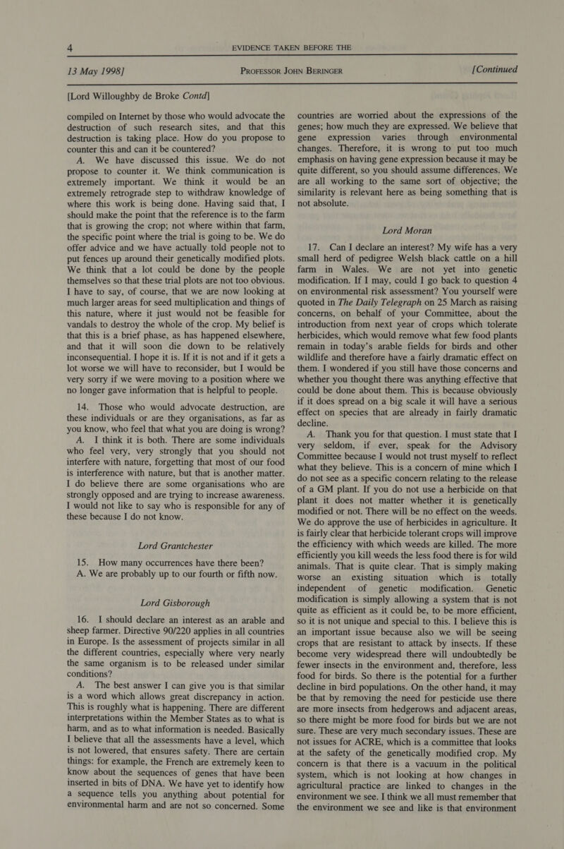  13 May 1998] [Continued  [Lord Willoughby de Broke Contd] compiled on Internet by those who would advocate the destruction of such research sites, and that this destruction is taking place. How do you propose to counter this and can it be countered? A. We have discussed this issue. We do not propose to counter it. We think communication is extremely important. We think it would be an extremely retrograde step to withdraw knowledge of where this work is being done. Having said that, I should make the point that the reference is to the farm that is growing the crop; not where within that farm, the specific point where the trial is going to be. We do offer advice and we have actually told people not to put fences up around their genetically modified plots. We think that a lot could be done by the people themselves so that these trial plots are not too obvious. I have to say, of course, that we are now looking at much larger areas for seed multiplication and things of this nature, where it just would not be feasible for vandals to destroy the whole of the crop. My belief is that this is a brief phase, as has happened elsewhere, and that it will soon die down to be relatively inconsequential. I hope it is. If it is not and if it gets a lot worse we will have to reconsider, but I would be very sorry if we were moving to a position where we no longer gave information that is helpful to people. 14. Those who would advocate destruction, are these individuals or are they organisations, as far as you know, who feel that what you are doing is wrong? A. I think it is both. There are some individuals who feel very, very strongly that you should not interfere with nature, forgetting that most of our food is interference with nature, but that is another matter. I do believe there are some organisations who are strongly opposed and are trying to increase awareness. I would not like to say who is responsible for any of these because I do not know. Lord Grantchester 15. How many occurrences have there been? A. We are probably up to our fourth or fifth now. Lord Gisborough 16. I should declare an interest as an arable and sheep farmer. Directive 90/220 applies in all countries in Europe. Is the assessment of projects similar in all the different countries, especially where very nearly the same organism is to be released under similar conditions? A. The best answer I can give you is that similar is a word which allows great discrepancy in action. This is roughly what is happening. There are different interpretations within the Member States as to what is harm, and as to what information is needed. Basically I believe that all the assessments have a level, which is not lowered, that ensures safety. There are certain things: for example, the French are extremely keen to know about the sequences of genes that have been inserted in bits of DNA. We have yet to identify how a sequence tells you anything about potential for environmental harm and are not so concerned. Some countries are worried about the expressions of the genes; how much they are expressed. We believe that gene expression varies through environmental changes. Therefore, it is wrong to put too much emphasis on having gene expression because it may be quite different, so you should assume differences. We are all working to the same sort of objective; the similarity is relevant here as being something that is not absolute. Lord Moran 17. Can I declare an interest? My wife has a very small herd of pedigree Welsh black cattle on a hill farm in Wales. We are not yet into genetic modification. If I may, could I go back to question 4 on environmental risk assessment? You yourself were quoted in The Daily Telegraph on 25 March as raising concerns, on behalf of your Committee, about the introduction from next year of crops which tolerate herbicides, which would remove what few food plants remain in today’s arable fields for birds and other wildlife and therefore have a fairly dramatic effect on them. I wondered if you still have those concerns and whether you thought there was anything effective that could be done about them. This is because obviously if it does spread on a big scale it will have a serious effect on species that are already in fairly dramatic decline. A. Thank you for that question. I must state that I very seldom, if ever, speak for the Advisory Committee because I would not trust myself to reflect what they believe. This is a concern of mine which I do not see as a specific concern relating to the release of a GM plant. If you do not use a herbicide on that plant it does not matter whether it is genetically modified or not. There will be no effect on the weeds. We do approve the use of herbicides in agriculture. It is fairly clear that herbicide tolerant crops will improve the efficiency with which weeds are killed. The more efficiently you kill weeds the less food there is for wild animals. That is quite clear. That is simply making worse an existing situation which is totally independent of genetic modification. Genetic modification is simply allowing a system that is not quite as efficient as it could be, to be more efficient, so it is not unique and special to this. I believe this is an important issue because also we will be seeing crops that are resistant to attack by insects. If these become very widespread there will undoubtedly be fewer insects in the environment and, therefore, less food for birds. So there is the potential for a further decline in bird populations. On the other hand, it may be that by removing the need for pesticide use there are more insects from hedgerows and adjacent areas, so there might be more food for birds but we are not sure. These are very much secondary issues. These are not issues for ACRE, which is a committee that looks at the safety of the genetically modified crop. My concern is that there is a vacuum in the political system, which is not looking at how changes in agricultural practice are linked to changes in the environment we see. I think we all must remember that the environment we see and like is that environment