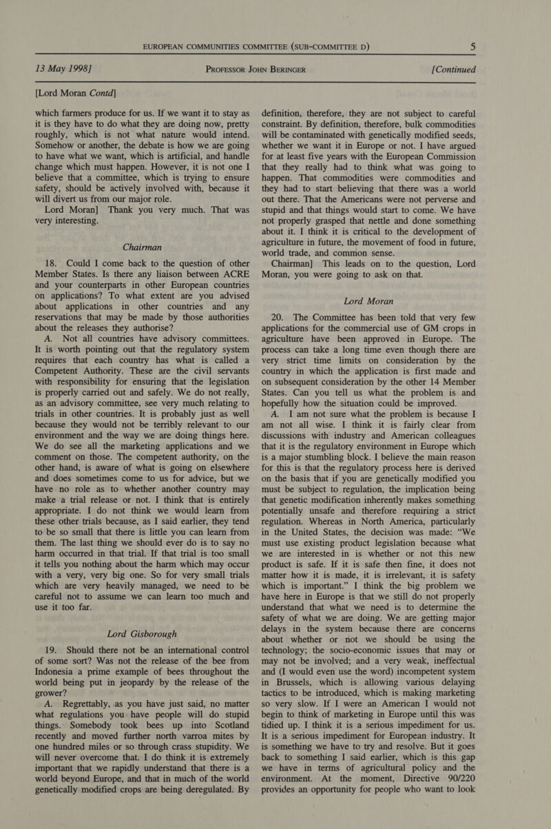  13 May 1998] [Continued  [Lord Moran Contd] which farmers produce for us. If we want it to stay as it is they have to do what they are doing now, pretty roughly, which is not what nature would intend. Somehow or another, the debate is how we are going to have what we want, which is artificial, and handle change which must happen. However, it is not one I believe that a committee, which is trying to ensure safety, should be actively involved with, because it will divert us from our major role. Lord Moran] Thank you very much. That was very interesting. Chairman 18. Could I come back to the question of other Member States. Is there any liaison between ACRE and your counterparts in other European countries on applications? To what extent are you advised about applications in other countries and any reservations that may be made by those authorities about the releases they authorise? A. Not all countries have advisory committees. It is worth pointing out that the regulatory system requires that each country has what is called a Competent Authority. These are the civil servants with responsibility for ensuring that the legislation is properly carried out and safely. We do not really, as an advisory committee, see very much relating to trials in other countries. It is probably just as well because they would not be terribly relevant to our environment and the way we are doing things here. We do see all the marketing applications and we comment on those. The competent authority, on the other hand, is aware of what is going on elsewhere and does sometimes come to us for advice, but we have no role as to whether another country may make a trial release or not. I think that is entirely appropriate. I do not think we would learn from these other trials because, as I said earlier, they tend to be so small that there is little you can learn from them. The last thing we should ever do is to say no harm occurred in that trial. If that trial is too small it tells you nothing about the harm which may occur with a very, very big one. So for very small trials which are very heavily managed, we need to be careful not to assume we can learn too much and use it too far. Lord Gisborough 19. Should there not be an international control of some sort? Was not the release of the bee from Indonesia a prime example of bees throughout the world being put in jeopardy by the release of the grower? A. Regrettably, as you have just said, no matter what regulations you have people will do stupid things. Somebody took bees up into Scotland recently and moved further north varroa mites by one hundred miles or so through crass stupidity. We will never overcome that. I do think it is extremely important that we rapidly understand that there is a world beyond Europe, and that in much of the world genetically modified crops are being deregulated. By definition, therefore, they are not subject to careful constraint. By definition, therefore, bulk commodities will be contaminated with genetically modified seeds, whether we want it in Europe or not. I have argued for at least five years with the European Commission that they really had to think what was going to happen. That commodities were commodities and they had to start believing that there was a world out there. That the Americans were not perverse and stupid and that things would start to come. We have not properly grasped that nettle and done something about it. I think it is critical to the development of agriculture in future, the movement of food in future, world trade, and common sense. Chairman] This leads on to the question, Lord Moran, you were going to ask on that. Lord Moran 20. The Committee has been told that very few applications for the commercial use of GM crops in agriculture have been approved in Europe. The process can take a long time even though there are very strict time limits on consideration by the country in which the application is first made and on subsequent consideration by the other 14 Member States. Can you tell us what the problem is and hopefully how the situation could be improved. A. I am not sure what the problem is because I am not all wise. I think it is fairly clear from discussions with industry and American colleagues that it is the regulatory environment in Europe which is a major stumbling block. I believe the main reason for this is that the regulatory process here is derived on the basis that if you are genetically modified you must be subject to regulation, the implication being that genetic modification inherently makes something potentially unsafe and therefore requiring a strict regulation. Whereas in North America, particularly in the United States, the decision was made: “We must use existing product legislation because what we are interested in is whether or not this new product is safe. If it is safe then fine, it does not matter how it is made, it is irrelevant, it is safety which is important.” I think the big problem we have here in Europe is that we still do not properly understand that what we need is to determine the safety of what we are doing. We are getting major delays in the system because there are concerns about whether or not we should be using the technology; the socio-economic issues that may or may not be involved; and a very weak, ineffectual and (I would even use the word) incompetent system in Brussels, which is allowing various delaying tactics to be introduced, which is making marketing so very slow. If I were an American I would not begin to think of marketing in Europe until this was tidied up. I think it is a serious impediment for us. It is a serious impediment for European industry. It is something we have to try and resolve. But it goes back to something I said earlier, which is this gap we have in terms of agricultural policy and the environment. At the moment, Directive 90/220 provides an opportunity for people who want to look