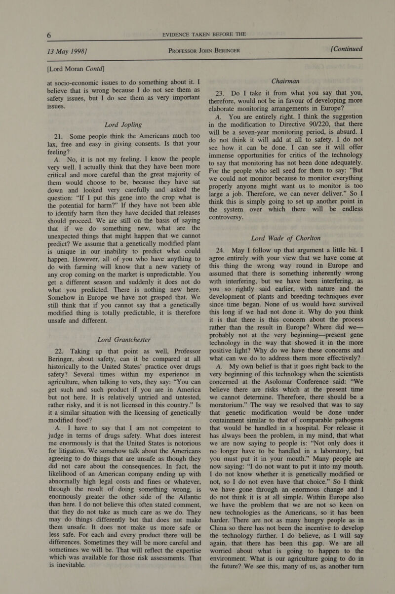 [Lord Moran Contd] at socio-economic issues to do something about it. I believe that is wrong because I do not see them as safety issues, but I do see them as very important issues. Lord Jopling 21. Some people think the Americans much too lax, free and easy in giving consents. Is that your feeling? A. No, it is not my feeling. I know the people very well. I actually think that they have been more critical and more careful than the great majority of them would choose to be, because they have sat down and looked very carefully and asked the question: “If I put this gene into the crop what is the potential for harm?” If they have not been able to identify harm then they have decided that releases should proceed. We are still on the basis of saying that if we do something new, what are the unexpected things that might happen that we cannot predict? We assume that a genetically modified plant is unique in our inability to predict what could happen. However, all of you who have anything to do with farming will know that a new variety of any crop coming on the market is unpredictable. You get a different season and suddenly it does not do what you predicted. There is nothing new here. Somehow in Europe we have not grasped that. We still think that if you cannot say that a genetically modified thing is totally predictable, it is therefore unsafe and different. Lord Grantchester 22. Taking up that point as well, Professor Beringer, about safety, can it be compared at all historically to the United States’ practice over drugs safety? Several times within my experience in agriculture, when talking to vets, they say: “You can get such and such product if you are in America but not here. It is relatively untried and untested, rather risky, and it is not licensed in this country.” Is it a similar situation with the licensing of genetically modified food? A. I have to say that I am not competent to judge in terms of drugs safety. What does interest me enormously is that the United States is notorious for litigation. We somehow talk about the Americans agreeing to do things that are unsafe as though they did not care about the consequences. In fact, the likelihood of an American company ending up with abnormally high legal costs and fines or whatever, through the result of doing something wrong, is enormously greater the other side of the Atlantic than here. I do not believe this often stated comment, that they do not take as much care as we do. They may do things differently but that does not make them unsafe. It does not make us more safe or less safe. For each and every product there will be differences. Sometimes they will be more careful and sometimes we will be. That will reflect the expertise which was available for those risk assessments. That is inevitable. Chairman 23. Do I take it from what you say that you, therefore, would not be in favour of developing more elaborate monitoring arrangements in Europe? A. You are entirely right. I think the suggestion in the modification to Directive 90/220, that there will be a seven-year monitoring period, is absurd. I do not think it will add at all to safety. I do not see how it can be done. I can see it will offer immense opportunities for critics of the technology to say that monitoring has not been done adequately. For the people who sell seed for them to say: “But we could not monitor because to monitor everything properly anyone might want us to monitor is too large a job. Therefore, we can never deliver.” So I think this is simply going to set up another point in the system over which there will be endless controversy. Lord Wade of Chorlton 24. May I follow up that argument a little bit. I agree entirely with your view that we have come at this thing the wrong way round in Europe and assumed that there is something inherently wrong with interfering, but we have been interfering, as you so rightly said earlier, with nature and the development of plants and breeding techniques ever since time began. None of us would have survived this long if we had not done it. Why do you think it is that there is this concern about the process rather than the result in Europe? Where did we— probably not at the very beginning—present gene technology in the way that showed it in the more positive light? Why do we have these concerns and what can we do to address them more effectively? A. My own belief is that it goes right back to the very beginning of this technology when the scientists concerned at the Asolomar Conference said: “We believe there are risks which at the present time we cannot determine. Therefore, there should be a moratorium.” The way we resolved that was to say that genetic modification would be done under containment similar to that of comparable pathogens that would be handled in a hospital. For release it has always been the problem, in my mind, that what we are now saying to people is: “Not only does it no longer have to be handled in a laboratory, but you must put it in your mouth.” Many people are now saying: “I do not want to put it into my mouth. I do not know whether it is genetically modified or not, so I do not even have that choice.” So I think we have gone through an enormous change and I do not think it is at all simple. Within Europe also we have the problem that we are not so keen on new technologies as the Americans, so it has been harder. There are not as many hungry people as in China so there has not been the incentive to develop the technology further. I do believe, as I will say again, that there has been this gap. We are all worried about what is going to happen to the environment. What is our agriculture going to do in the future? We see this, many of us, as another turn