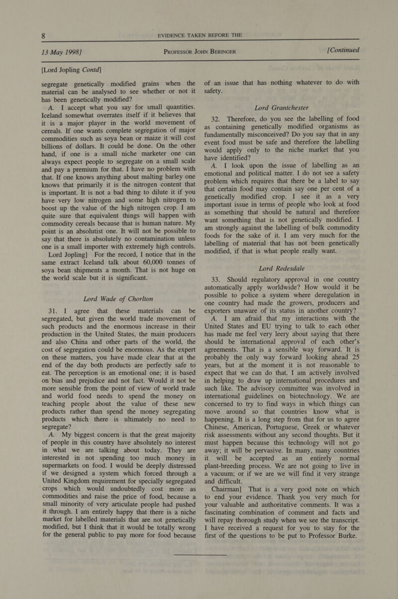 [Lord Jopling Contd] segregate genetically modified grains when the material can be analysed to see whether or not it has been genetically modified? A. I accept what you say for small quantities. Iceland somewhat overrates itself if it believes that it is a major player in the world movement of cereals. If one wants complete segregation of major commodities such as soya bean or maize it will cost billions of dollars. It could be done. On the other hand, if one is a small niche marketer one can always expect people to segregate on a small scale and pay a premium for that. I have no problem with that. If one knows anything about malting barley one knows that primarily it is the nitrogen content that is important. It is not a bad thing to dilute it if you have very low nitrogen and some high nitrogen to boost up the value of the high nitrogen crop. I am quite sure that equivalent things will happen with commodity cereals because that is human nature. My point is an absolutist one. It will not be possible to say that there is absolutely no contamination unless one is a small importer with extremely high controls. Lord Jopling] For the record, I notice that in the same extract Iceland talk about 60,000 tonnes of soya bean shipments a month. That is not huge on the world scale but it is significant. Lord Wade of Chorlton 31. I agree that these materials can be segregated, but given the world trade movement of such products and the enormous increase in their production in the United States, the main producers and also China and other parts of the world, the cost of segregation could be enormous. As the expert on these matters, you have made clear that at the end of the day both products are perfectly safe to eat. The perception is an emotional one; it is based on bias and prejudice and not fact. Would it not be more sensible from the point of view of world trade and world food needs to spend the money on teaching people about the value of these new products rather than spend the money segregating products which there is ultimately no need to segregate? A. My biggest concern is that the great majority of people in this country have absolutely no interest in what we are talking about today. They are interested in not spending too much money in supermarkets on food. I would be deeply distressed if we designed a system which forced through a United Kingdom requirement for specially segregated crops which would undoubtedly cost more as commodities and raise the price of food, because a small minority of very articulate people had pushed it through. I am entirely happy that there is a niche market for labelled materials that are not genetically modified, but I think that it would be totally wrong for the general public to pay more for food because of an issue that has nothing whatever to do with safety. Lord Grantchester 32. Therefore, do you see the labelling of food as containing genetically modified organisms as fundamentally misconceived? Do you say that in any event food must be safe and therefore the labelling would apply only to the niche market that you have identified? A. I look upon the issue of labelling as an emotional and political matter. I do not see a safety problem which requires that there be a label to say that certain food may contain say one per cent of a genetically modified crop. I see it as a very important issue in terms of people who look at food as something that should be natural and therefore want something that is not genetically modified. I am strongly against the labelling of bulk commodity foods for the sake of it. I am very much for the labelling of material that has not been genetically modified, if that is what people really want. Lord Redesdale 33. Should regulatory approval in one country automatically apply worldwide? How would it be possible to police a system where deregulation in one country had made the growers, producers and exporters unaware of its status in another country? A. I am afraid that my interactions with the United States and EU trying to talk to each other has made me feel very leery about saying that there should be international approval of each other’s agreements. That is a sensible way forward. It is probably the only way forward looking ahead 25 years, but at the moment it is not reasonable to expect that we can do that. I am actively involved in helping to draw up international procedures and such like. The advisory committee was involved in international guidelines on biotechnology. We are concerned to try to find ways in which things can move around so that countries know what is happening. It is a long step from that for us to agree Chinese, American, Portuguese, Greek or whatever risk assessments without any second thoughts. But it must happen because this technology will not go away; it will be pervasive. In many, many countries it will be accepted as an _ entirely normal plant-breeding process. We are not going to live in a vacuum; or if we are we will find it very strange and difficult. Chairman] That is a very good note on which to end your evidence. Thank you very much for your valuable and authoritative comments. It was a fascinating combination of comment and facts and will repay thorough study when we see the transcript. I have received a request for you to stay for the first of the questions to be put to Professor Burke.