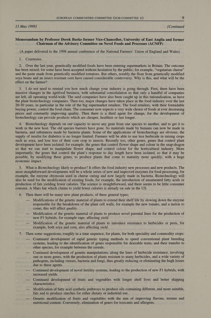 13 May 1998] [Continued Memorandum by Professor Derek Burke former Vice-Chancellor, University of East Anglia and former Chairman of the Advisory Committee on Novel Foods and Processes (ACNFP) (A paper delivered to the 1998 annual conference of the National Farmers’ Union of England and Wales) 1. Courtesies. 2. Over the last year, genetically modified foods have been entering supermarkets in Britain. The outcome has been mixed; for some have been accepted without hesitation by the public; for example, “vegetarian cheese” and the paste made from genetically modified tomatoes. But others, notably the flour from genetically modified soya beans and an insect resistant corn have caused considerable controversy. Why is this, and what will be the effect on the farmer? 3. Ido not need to remind you how much change your industry is going through. First, there have been massive changes in the agrifood business, with substantial consolidation so that only a handful of companies are left, all operating world-wide. The seed companies have also been caught up in this rationalisation, as have the plant biotechnology companies. Then too, major changes have taken place in the food industry over the last 20-30 years, in particular in the role of the big supermarket retailers. The food retailers, with their formidable buying power, control the food chain. The consumer now expects a very wide choice of foods at ever decreasing prices and constantly improving quality. Then there is a third agent for change, for the development of biotechnology can provide products which are cheaper, healthier or last longer. 4. Biotechnology depends on our capacity to move any gene from one species to another, and to get it to work in the new host. The old species barriers have gone. So materials made by humans can now be made in bacteria, and substances made by bacteria plants. Some of the applications of biotechnology are obvious; the supply of insulin for diabetics is no longer limited. Farmers will be able to use less herbicide in raising crops such as soya, and lose less of their corn crop to insects. Recently too, other genes, genes that control plant development have been isolated: for example, the genes that control flower shape and colour in the snap-dragon so that we can start to manipulate flower shape, and control colour for the horticultural industry. More importantly, the genes that control the plant’s response to day length have been isolated, so that it may be possible, by modifying these genes, to produce plants that come to maturity more quickly, with a huge economic impact. 5. What is Biotechnology likely to produce? It offers the food industry new processes and new products. The most straightforward developments will be a whole series of new and improved enzymes for food processing, for example, the enzyme chymosin used in cheese curing and now largely made in bacteria. Biotechnology will also be used for the modification of existing foods, for example, the introduction of unsaturated fatty acids or production of fats yielding fewer calories. The science is straightforward, and there seems to be little consumer concern. A Mars bar which claims to yield fewer calories is already on sale in the US. 6. Then there will be many new plant products, of three general types; — Modifications of the genetic material of plants to extend their shelf life by slowing down the enzyme responsible for the breakdown of the plant cell walls, for example the new tomato, and a melon to come; this will affect quality. — Modification of the genetic material of plants to produce novel parental lines for the production of new FI hybrids, for example rape, affecting yield. — Modification of the genetic material of plants to introduce resistance to herbicides or pests, for example, both soya and corn, also affecting yield. 7. Then some suggestions, roughly in a time sequence, for plants, for both speciality and commodity crops: — Continued development of rapid genetic typing methods to speed conventional plant breeding systems, leading to the identification of genes responsible for desirable traits, and their transfer to other species, for example between the cereals. — Continued development of genetic manipulations, along the lines of herbicide resistance, involving one or more genes, with the production of plants resistant to many herbicides, and a wide variety of pathogens, including viruses, bacteria and fungi, thus greatly reducing or eliminating the hugh losses due to these agents. — Continued development of novel fertility systems, leading to the production of new F1 hybrids, with increased yields. — Continued development of fruits and vegetables with longer shelf lives and better shipping characteristics. — Modification of fatty acid synthetic pathways to produce oils containing different, and more suitable, fats and to produce starches for either dietary or industrial use. — Genetic modification of fruits and vegetables with the aim of improving flavour, texture and nutritional content. Conversely, elimination of genes for toxicants and allergens.