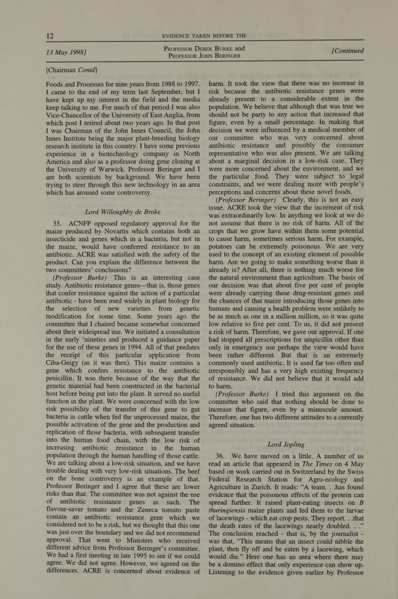 [Chairman Contd] Foods and Processes for nine years from 1988 to 1997. I came to the end of my term last September, but I have kept up my interest in the field and the media keep talking to me. For much of that period I was also Vice-Chancellor of the University of East Anglia, from which post I retired about two years ago. In that post I was Chairman of the John Innes Council, the John Innes Institute being the major plant-breeding biology research institute in this country. I have some previous experience in a biotechnology company in North America and also as a professor doing gene cloning at the University of Warwick. Professor Beringer and I are both scientists by background. We have been trying to steer through this new technology in an area which has aroused some controversy. Lord Willoughby de Broke 35. ACNFP opposed regulatory approval for the maize produced by Novartis which contains both an insecticide and genes which in a bacteria, but not in the maize, would have conferred resistance to an antibiotic. ACRE was satisfied with the safety of the product. Can you explain the difference between the two committees’ conclusions? (Professor Burke) This is an interesting case study. Antibiotic resistance genes—that is, those genes that confer resistance against the action of a particular antibiotic - have been used widely in plant biology for the selection of new varieties from _ genetic modification for some time. Some years ago the committee that I chaired became somewhat concerned about their widespread use. We initiated a consultation in the early ‘nineties and produced a guidance paper for the use of these genes in 1994. All of that predates the receipt of this particular application from Ciba-Geigy (as it was then). This maize contains a gene which confers resistance to the antibiotic penicillin. It was there because of the way that the genetic material had been constructed in the bacterial host before being put into the plant. It served no useful function in the plant. We were concerned with the low risk possibility of the transfer of this gene to gut bacteria in cattle when fed the unprocessed maize, the possible activation of the gene and the production and replication of those bacteria, with subsequent transfer into the human food chain, with the low risk of increasing antibiotic resistance in the human population through the human handling of those cattle. We are talking about a low-risk situation, and we have trouble dealing with very low-risk situations. The beef on the bone controversy is an example of that. Professor Beringer and I agree that these are lower risks than that. The committee was not against the use of antibiotic resistance genes as such. The flavour-saver tomato and the Zeneca tomato paste contain an antibiotic resistance gene which we considered not to be a risk, but we thought that this one was just over the boundary and we did not recommend approval. That went to Ministers who received different advice from Professor Beringer’s committee. We had a first meeting in late 1995 to see if we could agree. We did not agree. However, we agreed on the differences. ACRE is concerned about evidence of harm. It took the view that there was no increase in risk because the antibiotic resistance genes were already present to a considerable extent in the population. We believe that although that was true we should not be party to any action that increased that figure, even by a small percentage. In making that decision we were influenced by a medical member of our committee who was very concerned about antibiotic resistance and possibly the consumer representative who was also present. We are talking about a marginal decision in a low-risk case. They were more concerned about the environment, and we the particular food. They were subject to legal constraints, and we were dealing more with people’s perceptions and concerns about these novel foods. (Professor Beringer) Clearly, this is not an easy issue. ACRE took the view that the increment of risk was extraordinarily low. In anything we look at we do not assume that there is no risk of harm. All of the crops that we grow have within them some potential to cause harm, sometimes serious harm. For example, potatoes can be extremely poisonous. We are very used to the concept of an existing element of possible harm. Are we going to make something worse than it already is? After all, there is nothing much worse for the natural environment than agriculture. The basis of our decision was that about five per cent of people were already carrying these drug-resistant genes and the chances of that maize introducing those genes into humans and causing a health problem were unlikely to be as much as one in a million million, so it was quite low relative to five per cent. To us, it did not present a risk of harm. Therefore, we gave our approval. If one had stopped all prescriptions for ampicillin other than only in emergency use perhaps the view would have been rather different. But that is an extremely commonly used antibiotic. It is used far too often and irresponsibly and has a very high existing frequency of resistance. We did not believe that it would add to harm. (Professor Burke) 1 tried this argument on the committee who said that nothing should be done to increase that figure, even by a minuscule amount. Therefore, one has two different attitudes to a currently agreed situation. Lord Jopling 36. We have moved on a little. A number of us read an article that appeared in The Times on 4 May based on work carried out in Switzerland by the Swiss Federal Research Station for Agro-ecology and Agriculture in Zurich. It reads: “A team. . .has found evidence that the poisonous effects of the protein can spread further. It raised plant-eating insects on B thuringiensis maize plants and fed them to the larvae of lacewings - which eat crop pests. They report. . .that the death rates of the lacewings nearly doubled. . .” The conclusion reached - that is, by the journalist - was that, “This means that an insect could nibble the plant, then fly off and be eaten by a lacewing, which would die.” Here one has an area where there may be a domino effect that only experience can show up. Listening to the evidence given earlier by Professor