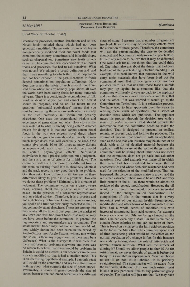 [Lord Wade of Chorlton Contd] sterilisation processes, neutron irradiation and so on. Novel foods included those which had not been genetically modified. The majority of our work lay in non-genetically modified food but novel foods that came into the country, sometimes sold in health shops, such as chaparral tea. Sometimes new fruits or oils came in. The committee was concerned with all novel foods and processes. We had to ask ourselves: What was novel? We adopted a broad definition and said that it was something to which the British population had not been exposed in the past. Reactions to foods depend sometimes on population differences. How does one assess the safety of such a novel food? We start from where we are; namely, populations all over the world have been eating foods for many hundreds of years. There is a considerable accumulation of folk wisdom about what you can and cannot eat, how it should be prepared, and so on. To return to the question, “substantial equivalence” means that you start by comparing the new case with what is already in the diet, preferably in Britain but possibly elsewhere. One uses the accumulated wisdom and experience of generations and asks: How close is the new material to what is already being eaten? Another reason for doing it is that one cannot screen novel foods in the way one screens novel drugs where commonly one gives to animals and ultimately to man much larger doses than will eventually be used. One cannot give people 10 or 100 times as many durians as anyone would want to eat. If one did there would be certain physiological effects! Substantial equivalence is not a precise definition but a judgment, and there is a series of criteria for it laid down. The committee will ask: How close to or different from is this from an existing food? If it is absolutely identical and the track record is very good there is no problem. One then asks: How different is it? Are any of these differences likely to give rise to a problem? How can we detect these problems? Ultimately, it is a matter of judgment. The committee works on a case-by-case basis, arguing about the possible risks that may ensue—in the presence of a consumer representative and an ethical adviser. Therefore, it is a process and not a dictionary definition. Going to your examples, you spoke of a fruit not previously marketed in the EU but commonly eaten elsewhere. Those are coming into the country all the time. If one goes into the market of any town one will find novel foods that may or may net have come before the committee. In general, the big importers and supermarkets are scrupulous. The small market trader may not bother. We would ask how widely durian had been eaten in the world by Anglo-Saxons, non-Anglo-Saxons, whites, non-whites and so on. Is there any suggestion that there may be a difference? What is the history? If it was clear that there had been no problems elsewhere and there was no reason to believe that there would be problems in Britain it would be cleared. Your second example was a peach modified so that it had a smaller stone. This is an interesting hypothetical example. I can only react as I would on the committee and say first, that I know nothing about what controls the size of peach stones. Presumably, a series of genes controls the size of stones because one can breed selectively for different sizes of stone. I assume that a number of genes are involved. If so, there may be secondary effects from the alteration of those genes. Therefore, the committee will ask the person making the case to do detailed chemical and biochemical analysis on the peach flesh. Is there any reason to believe that it may be different? One would ask for all the things that one could think of. One might also ask about the things that had been bred out of the peach during selective breeding. For example, it is well known that potatoes in the wild carry toxic materials that have been bred out for commercial use. But if one genetically modifies potatoes there is a real risk that those toxic alkaloids may pop up again. In a situation like that the committee will nearly always go back to the applicant and say that it wants more evidence about this, that and the other. If it was worried it would go to the Committee on Toxicology. It is a reiterative process. We have tried to help applicants over the years by refining these kinds of questions into a series of decision trees which are published. The applicant traces his product through the decision tree with a series of yes/no answers. That should provide the information that the committee needs to make the decision. That is designed to prevent an endless reiterative process back and forth to the producer. The volume of material that comes in with an application such as the one that you instance may be an inch or so thick with a lot of detailed material because the applicant will be aware of the sort of things that the committee will be asking about. That does not mean that the committee does not go back and ask other questions. Your third example was maize oil in which the maize had been modified to change the oil characteristics and where herbicide resistance had been used for the selection of the modified crop. That has happened. Herbicide resistance maize is grown and the oil is then extracted. There would be no DNA and very little protein in the oil, so there would be almost no residue of the genetic modification. However, the oil would be different. We would be very interested indeed in the changes in oil composition. The composition of oils in the human diet is a very important part of our normal health. From genetic modification and other forms of food manufacture we have had a whole series of modified oils with increased unsaturated fatty acid content, for example to replace cocoa fat. Oils are being changed all the time. One can even buy a Mars Bar that is claimed to contain fewer calories so one can eat more of them. This is based on a change in the fatty acid composition in the fat in the Mars Bar. The committee spent a lot of time considering what would be the effect on the normal population of a change in fats. In this instance one ends up talking about the role of fatty acids and normal human nutrition. What are the effects of altering it? Should we allow people to alter it? As for ostrich meat, we never thought of eating it before but today it is available in supermarkets. You can choose to eat it or not. It is labelled. It is perfectly straightforward. The supermarket will be aware from the bar codes at the end of it how much ostrich meat is sold at any particular time to any particular group of people. The market will just run that. We may have