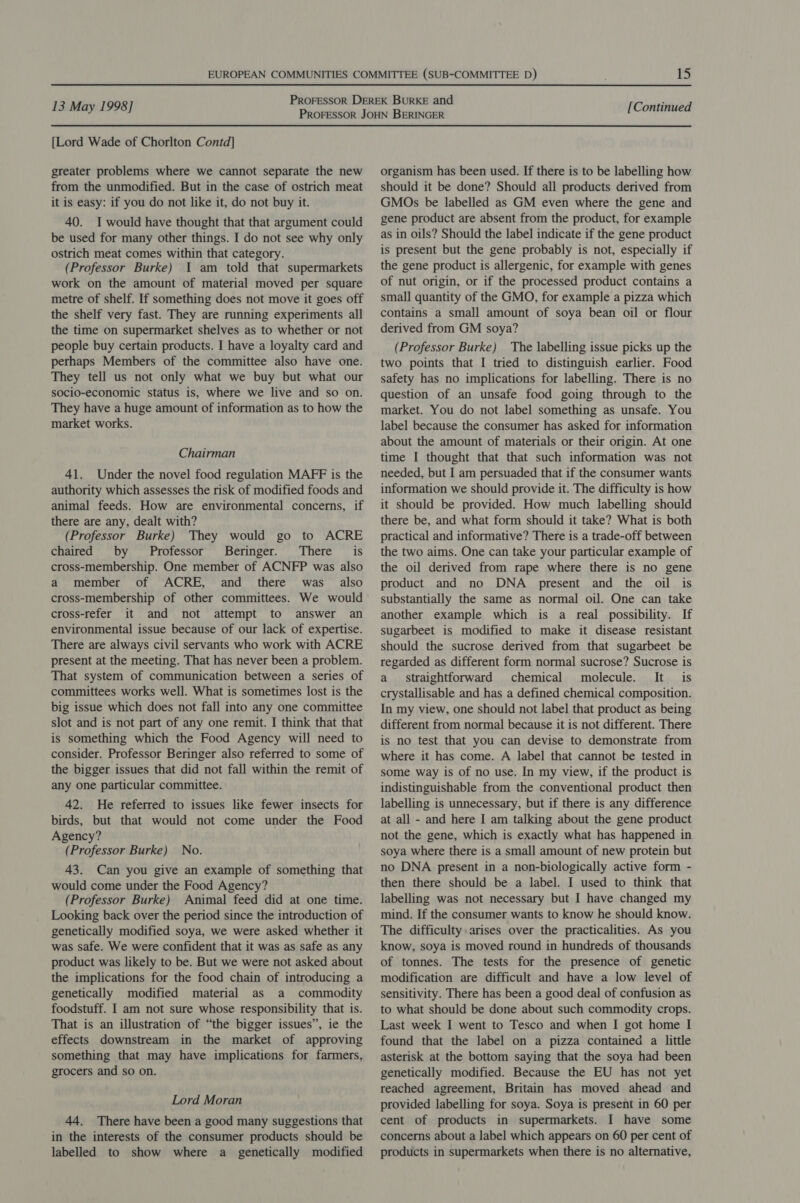 [Lord Wade of Chorlton Contd] greater problems where we cannot separate the new from the unmodified. But in the case of ostrich meat it is easy: if you do not like it, do not buy it. 40. I would have thought that that argument could be used for many other things. I do not see why only ostrich meat comes within that category. (Professor Burke) 1 am told that supermarkets work on the amount of material moved per square metre of shelf. If something does not move it goes off the shelf very fast. They are running experiments all the time on supermarket shelves as to whether or not people buy certain products. I have a loyalty card and perhaps Members of the committee also have one. They tell us not only what we buy but what our socio-economic status is, where we live and so on. They have a huge amount of information as to how the market works. Chairman 41. Under the novel food regulation MAFF is the authority which assesses the risk of modified foods and animal feeds. How are environmental concerns, if there are any, dealt with? (Professor Burke) They would go to ACRE chaired by Professor Beringer. There is cross-membership. One member of ACNFP was also a member of ACRE, and there was also cross-membership of other committees. We would cross-refer it and not attempt to answer an environmental issue because of our lack of expertise. There are always civil servants who work with ACRE present at the meeting. That has never been a problem. That system of communication between a series of committees works well. What is sometimes lost is the big issue which does not fall into any one committee slot and is not part of any one remit. I think that that is something which the Food Agency will need to consider. Professor Beringer also referred to some of the bigger issues that did not fall within the remit of any one particular committee. 42. He referred to issues like fewer insects for birds, but that would not come under the Food Agency? (Professor Burke) No. 43. Can you give an example of something that would come under the Food Agency? (Professor Burke) Animal feed did at one time. Looking back over the period since the introduction of genetically modified soya, we were asked whether it was safe. We were confident that it was as safe as any product was likely to be. But we were not asked about the implications for the food chain of introducing a genetically modified material as a commodity foodstuff. I am not sure whose responsibility that is. That is an illustration of “the bigger issues”, ie the effects downstream in the market of approving something that may have implications for farmers, grocers and so on. Lord Moran 44. There have been a good many suggestions that in the interests of the consumer products should be labelled to show where a genetically modified organism has been used. If there is to be labelling how should it be done? Should all products derived from GMOs be labelled as GM even where the gene and gene product are absent from the product, for example as in oils? Should the label indicate if the gene product is present but the gene probably is not, especially if the gene product is allergenic, for example with genes of nut origin, or if the processed product contains a small quantity of the GMO, for example a pizza which contains a small amount of soya bean oil or flour derived from GM soya? (Professor Burke) The labelling issue picks up the two points that I tried to distinguish earlier. Food safety has no implications for labelling. There is no question of an unsafe food going through to the market. You do not label something as unsafe. You label because the consumer has asked for information about the amount of materials or their origin. At one time I thought that that such information was not needed, but I am persuaded that if the consumer wants information we should provide it. The difficulty is how it should be provided. How much labelling should there be, and what form should it take? What is both practical and informative? There is a trade-off between the two aims. One can take your particular example of the oil derived from rape where there is no gene product and no DNA present and the oil is substantially the same as normal oil. One can take another example which is a real possibility. If sugarbeet is modified to make it disease resistant should the sucrose derived from that sugarbeet be regarded as different form normal sucrose? Sucrose is a straightforward chemical molecule. It is crystallisable and has a defined chemical composition. In my view, one should not label that product as being different from normal because it is not different. There is no test that you can devise to demonstrate from where it has come. A label that cannot be tested in some way is of no use. In my view, if the product is indistinguishable from the conventional product then labelling is unnecessary, but if there is any difference at all - and here I am talking about the gene product not the gene, which is exactly what has happened in soya where there is a small amount of new protein but no DNA present in a non-biologically active form - then there should be a label. I used to think that labelling was not necessary but I have changed my mind. If the consumer wants to know he should know. The difficulty arises over the practicalities. As you know, soya is moved round in hundreds of thousands of tonnes. The tests for the presence of genetic modification are difficult and have a low level of sensitivity. There has been a good deal of confusion as to what should be done about such commodity crops. Last week I went to Tesco and when I got home I found that the label on a pizza contained a little asterisk at the bottom saying that the soya had been genetically modified. Because the EU has not yet reached agreement, Britain has moved ahead and provided labelling for soya. Soya is present in 60 per cent of products in supermarkets. I have some concerns about a label which appears on 60 per cent of products in supermarkets when there is no alternative,