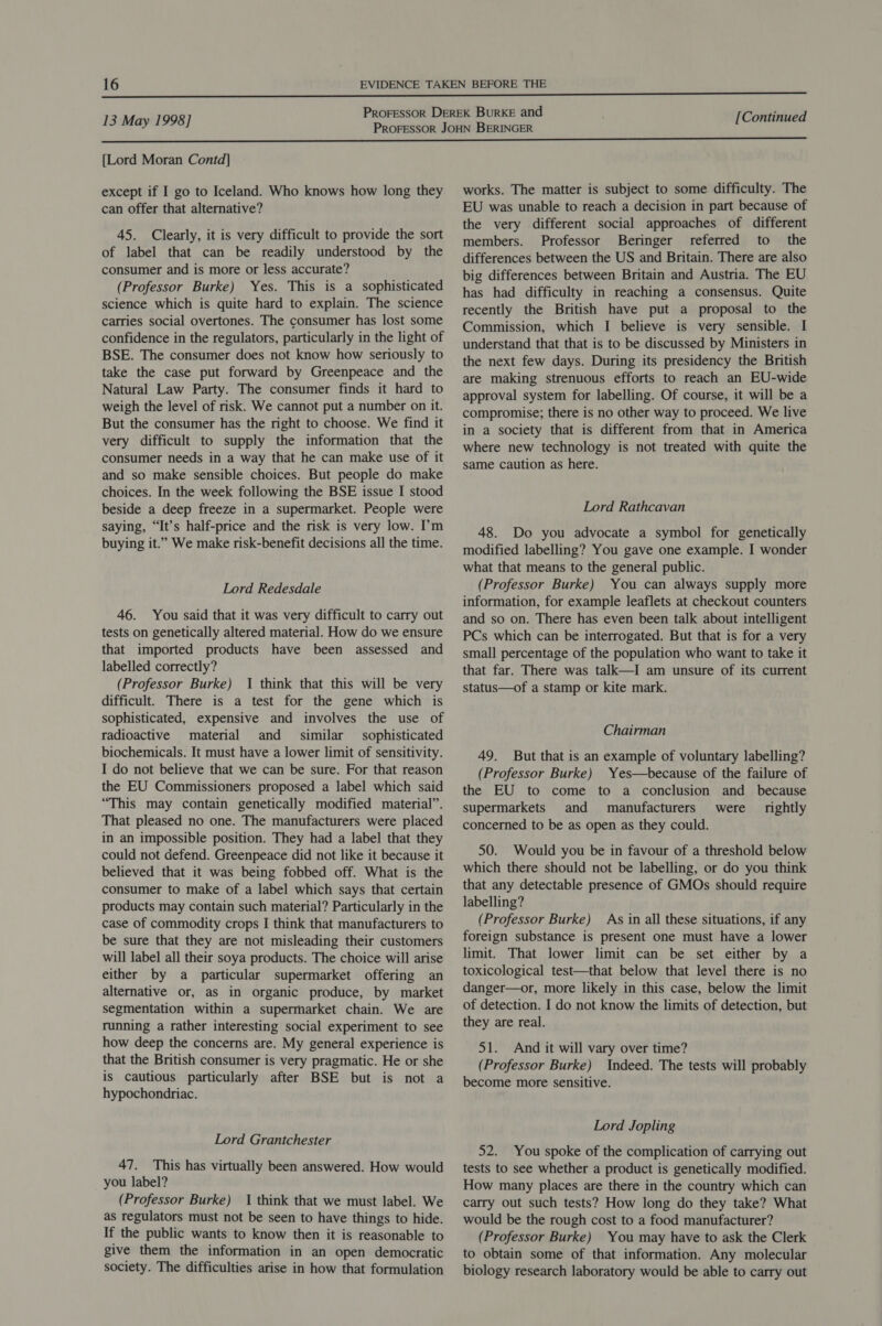  [Lord Moran Contd] except if I go to Iceland. Who knows how long they can offer that alternative? 45. Clearly, it is very difficult to provide the sort of label that can be readily understood by the consumer and is more or less accurate? (Professor Burke) Yes. This is a sophisticated science which is quite hard to explain. The science carries social overtones. The consumer has lost some confidence in the regulators, particularly in the light of BSE. The consumer does not know how seriously to take the case put forward by Greenpeace and the Natural Law Party. The consumer finds it hard to weigh the level of risk. We cannot put a number on it. But the consumer has the right to choose. We find it very difficult to supply the information that the consumer needs in a way that he can make use of it and so make sensible choices. But people do make choices. In the week following the BSE issue I stood beside a deep freeze in a supermarket. People were saying, “It’s half-price and the risk is very low. I’m buying it.” We make risk-benefit decisions all the time. Lord Redesdale 46. You said that it was very difficult to carry out tests on genetically altered material. How do we ensure that imported products have been assessed and labelled correctly? (Professor Burke) I think that this will be very difficult. There is a test for the gene which is sophisticated, expensive and involves the use of radioactive material and similar sophisticated biochemicals. It must have a lower limit of sensitivity. I do not believe that we can be sure. For that reason the EU Commissioners proposed a label which said “This may contain genetically modified material”. That pleased no one. The manufacturers were placed in an impossible position. They had a label that they could not defend. Greenpeace did not like it because it believed that it was being fobbed off. What is the consumer to make of a label which says that certain products may contain such material? Particularly in the case of commodity crops I think that manufacturers to be sure that they are not misleading their customers will label all their soya products. The choice will arise either by a particular supermarket offering an alternative or, as in organic produce, by market segmentation within a supermarket chain. We are running a rather interesting social experiment to see how deep the concerns are. My general experience is that the British consumer is very pragmatic. He or she is cautious particularly after BSE but is not a hypochondriac. Lord Grantchester 47. This has virtually been answered. How would you label? (Professor Burke) I think that we must label. We as regulators must not be seen to have things to hide. If the public wants to know then it is reasonable to give them the information in an open democratic society. The difficulties arise in how that formulation works. The matter is subject to some difficulty. The EU was unable to reach a decision in part because of the very different social approaches of different members. Professor Beringer referred to _ the differences between the US and Britain. There are also big differences between Britain and Austria. The EU has had difficulty in reaching a consensus. Quite recently the British have put a proposal to the Commission, which I believe is very sensible. I understand that that is to be discussed by Ministers in the next few days. During its presidency the British are making strenuous efforts to reach an EU-wide approval system for labelling. Of course, it will be a compromise; there is no other way to proceed. We live in a society that is different from that in America where new technology is not treated with quite the same caution as here. Lord Rathcavan 48. Do you advocate a symbol for genetically modified labelling? You gave one example. I wonder what that means to the general public. (Professor Burke) You can always supply more information, for example leaflets at checkout counters and so on. There has even been talk about intelligent PCs which can be interrogated. But that is for a very small percentage of the population who want to take it that far. There was talk—I am unsure of its current status—of a stamp or kite mark. Chairman 49. But that is an example of voluntary labelling? (Professor Burke) Yes—because of the failure of the EU to come to a conclusion and_ because supermarkets and manufacturers were _ rightly concerned to be as open as they could. 50. Would you be in favour of a threshold below which there should not be labelling, or do you think that any detectable presence of GMOs should require labelling? (Professor Burke) As in all these situations, if any foreign substance is present one must have a lower limit. That lower limit can be set either by a toxicological test—that below that level there is no danger—or, more likely in this case, below the limit of detection. I do not know the limits of detection, but they are real. 51. And it will vary over time? (Professor Burke) Indeed. The tests will probably become more sensitive. Lord Jopling 52. You spoke of the complication of carrying out tests to see whether a product is genetically modified. How many places are there in the country which can carry out such tests? How long do they take? What would be the rough cost to a food manufacturer? (Professor Burke) You may have to ask the Clerk to obtain some of that information. Any molecular biology research laboratory would be able to carry out