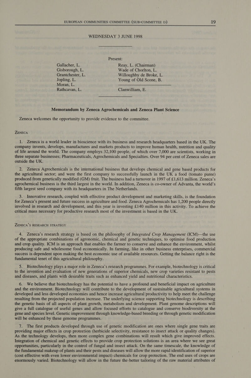  WEDNESDAY 3 JUNE 1998 Present: Gallacher, L. Reay, L. (Chairman) Gisborough, L. Wade of Chorlton, L. Grantchester, L. Willoughby de Broke, L. Jopling, L. Young of Old Scone, B. Moran, L. Rathcavan, L. Clanwilliam, E. Memorandum by Zeneca Agrochemicals and Zeneca Plant Science Zeneca welcomes the opportunity to provide evidence to the committee. ZENECA 1. Zeneca is a world leader in bioscience with its business and research headquarters based in the UK. The company invents, develops, manufactures and markets products to improve human health, nutrition and quality of life around the world. The company employs 32,100 people, of which over 7,000 are scientists, working in three separate businesses; Pharmaceuticals, Agrochemicals and Specialties. Over 94 per cent of Zeneca sales are outside the UK. 2. Zeneca Agrochemicals is the international business that develops chemical and gene based products for the agricultural sector; and were the first company to successfully launch in the UK a food (tomato puree) produced from genetically modified (GM) fruit. The business had a turnover in 1997 of £1,613 million. Zeneca’s agrochemical business is the third largest in the world. In addition, Zeneca is co-owner of Advanta, the world’s fifth largest seed company with its headquarters in The Netherlands. 3. Innovative research, coupled with effective product development and marketing skills, is the foundation for Zeneca’s present and future success in agriculture and food. Zeneca Agrochemicals has 1,200 people directly involved in research and development, and this year is investing £140 million in this activity. To achieve the critical mass necessary for productive research most of the investment is based in the UK. ZENECA’S RESEARCH STRATEGY 4. Zeneca’s research strategy is based on the philosophy of Integrated Crop Management (ICM)—the use of the appropriate combinations of agronomic, chemical and genetic techniques, to optimise food production and crop quality. ICM is an approach that enables the farmer to conserve and enhance the environment, whilst producing safe and wholesome food economically. In farming, like in other business enterprises, commercial success is dependent upon making the best economic use of available resources. Getting the balance right is the fundamental tenet of this agricultural philosophy. 5. Biotechnology plays a major role in Zeneca’s research programmes. For example, biotechnology is critical to the invention and evaluation of new generations of superior chemicals, new crop varieties resistant to pests and diseases, and plants with desirable traits such as enhanced yield and nutritional characteristics. 6. We believe that biotechnology has the potential to have a profound and beneficial impact on agriculture and the environment. Biotechnology will contribute to the development of sustainable agricultural systems in developed and less developed economies and hence increase agricultural productivity to help meet the challenge resulting from the projected population increase. The underlying science supporting biotechnology is describing the genetic basis of all aspects of plant growth, metabolism and development. Plant genome descriptions will give a full catalogue of useful genes and allow focused efforts to catalogue and conserve biodiversity at the gene and species level. Genetic improvement through knowledge-based breeding or through genetic modification will be enhanced by these genome programmes. 7. The first products developed through use of genetic modification are ones where single gene traits are providing major effects in crop protection (herbicide selectivity, resistance to insect attack or quality changes). As the technology develops, then more complex gene combinations will result which give improved effects. Integration of chemical and genetic effects to provide crop protection solutions is an area where we see great opportunities, particularly in the control of fungal and insect attack. On the same timescale, the knowledge of the fundamental makeup of plants and their pests and diseases will allow the more rapid identification of superior (cost effective with even lower environmental impact) chemicals for crop protection. The end uses of crops are enormously varied. Biotechnology will allow in the future the:better tailoring of the raw material attributes of