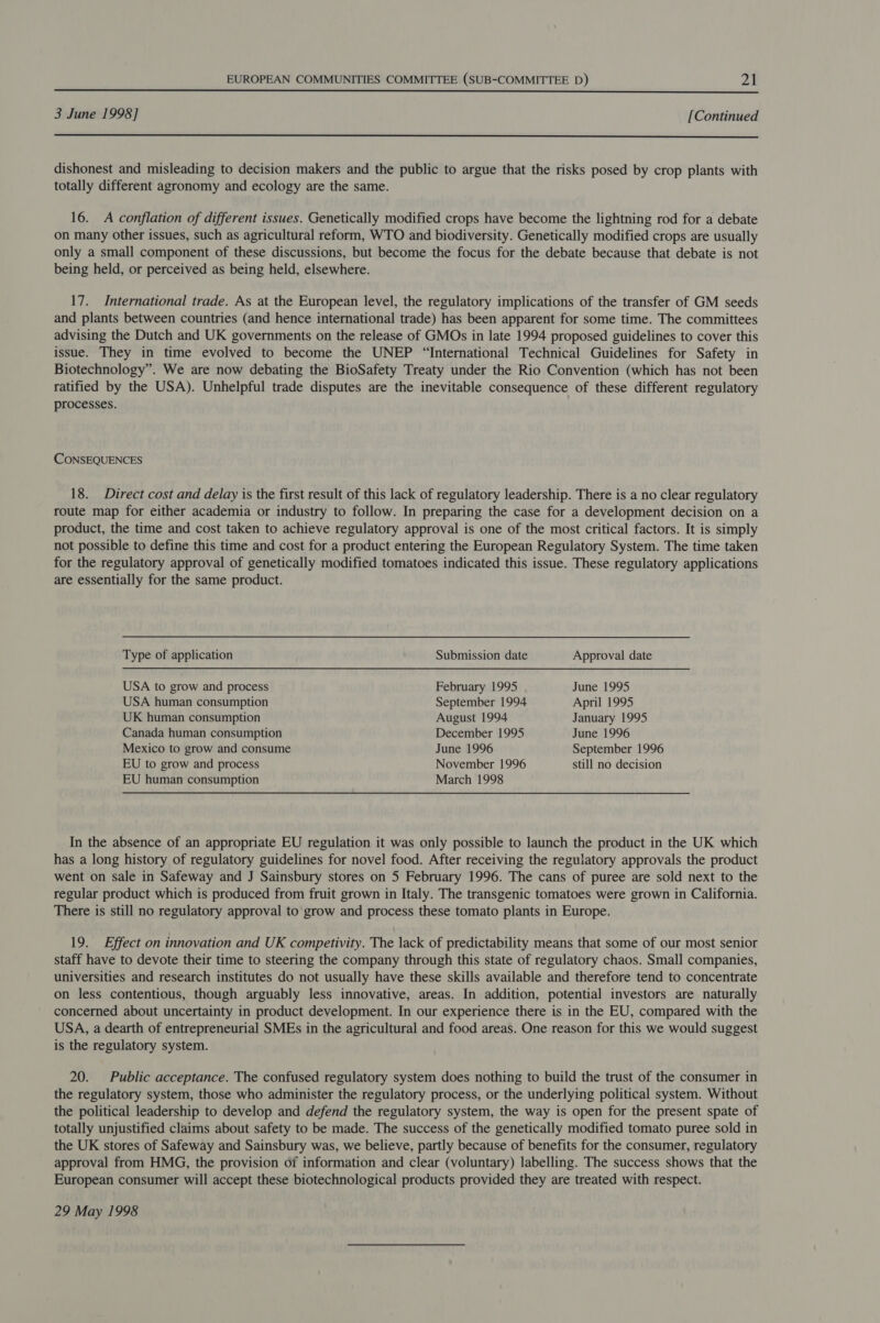  3 June 1998] [Continued  dishonest and misleading to decision makers and the public to argue that the risks posed by crop plants with totally different agronomy and ecology are the same. 16. A conflation of different issues. Genetically modified crops have become the lightning rod for a debate on many other issues, such as agricultural reform, WTO and biodiversity. Genetically modified crops are usually only a small component of these discussions, but become the focus for the debate because that debate is not being held, or perceived as being held, elsewhere. 17. International trade. As at the European level, the regulatory implications of the transfer of GM seeds and plants between countries (and hence international trade) has been apparent for some time. The committees advising the Dutch and UK governments on the release of GMOs in late 1994 proposed guidelines to cover this issue. They in time evolved to become the UNEP “International Technical Guidelines for Safety in Biotechnology”. We are now debating the BioSafety Treaty under the Rio Convention (which has not been ratified by the USA). Unhelpful trade disputes are the inevitable consequence of these different regulatory processes. CONSEQUENCES 18. Direct cost and delay is the first result of this lack of regulatory leadership. There is a no clear regulatory route map for either academia or industry to follow. In preparing the case for a development decision on a product, the time and cost taken to achieve regulatory approval is one of the most critical factors. It is simply not possible to define this time and cost for a product entering the European Regulatory System. The time taken for the regulatory approval of genetically modified tomatoes indicated this issue. These regulatory applications are essentially for the same product. Type of application USA to grow and process USA human consumption UK human consumption Canada human consumption Mexico to grow and consume EU to grow and process Submission date February 1995 September 1994 August 1994 December 1995 June 1996 November 1996 Approval date June 1995 April 1995 January 1995 June 1996 September 1996 still no decision EU human consumption March 1998 In the absence of an appropriate EU regulation it was only possible to launch the product in the UK which has a long history of regulatory guidelines for novel food. After receiving the regulatory approvals the product went on sale in Safeway and J Sainsbury stores on 5 February 1996. The cans of puree are sold next to the regular product which is produced from fruit grown in Italy. The transgenic tomatoes were grown in California. There is still no regulatory approval to grow and process these tomato plants in Europe. 19. Effect on innovation and UK competivity. The lack of predictability means that some of our most senior staff have to devote their time to steering the company through this state of regulatory chaos. Small companies, universities and research institutes do not usually have these skills available and therefore tend to concentrate on less contentious, though arguably less innovative, areas. In addition, potential investors are naturally concerned about uncertainty in product development. In our experience there is in the EU, compared with the USA, a dearth of entrepreneurial SMEs in the agricultural and food areas. One reason for this we would suggest is the regulatory system. 20. Public acceptance. The confused regulatory system does nothing to build the trust of the consumer in the regulatory system, those who administer the regulatory process, or the underlying political system. Without the political leadership to develop and defend the regulatory system, the way is open for the present spate of totally unjustified claims about safety to be made. The success of the genetically modified tomato puree sold in the UK stores of Safeway and Sainsbury was, we believe, partly because of benefits for the consumer, regulatory approval from HMG, the provision of information and clear (voluntary) labelling. The success shows that the European consumer will accept these biotechnological products provided they are treated with respect. 29 May 1998