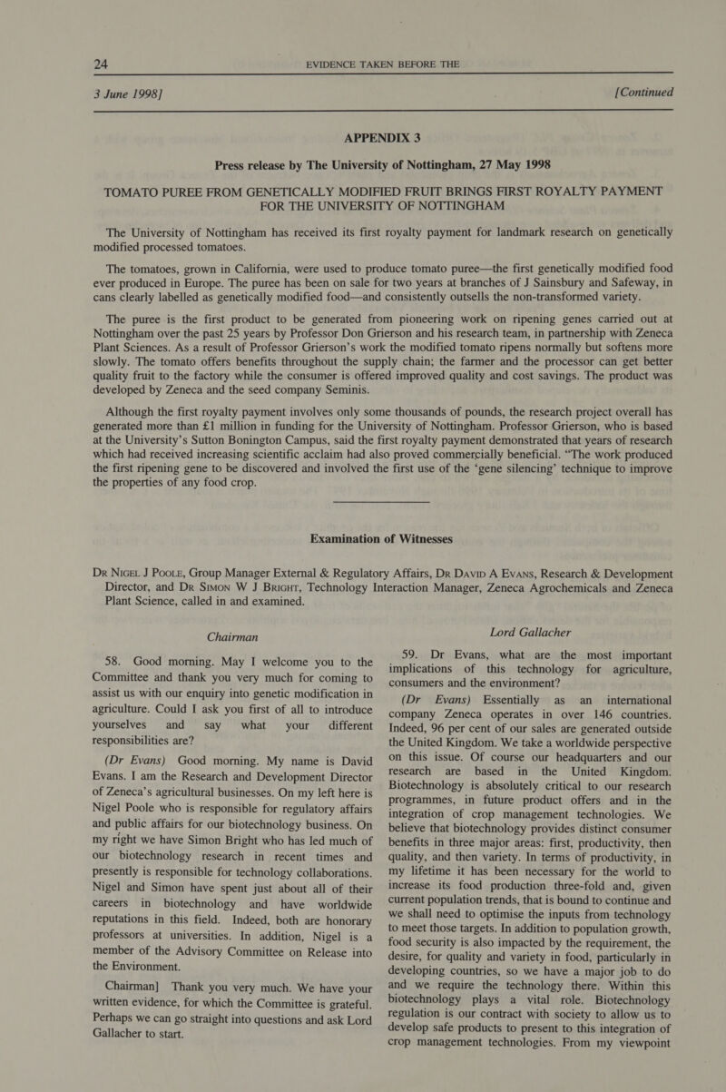  3 June 1998] [Continued  APPENDIX 3 Press release by The University of Nottingham, 27 May 1998 TOMATO PUREE FROM GENETICALLY MODIFIED FRUIT BRINGS FIRST ROYALTY PAYMENT FOR THE UNIVERSITY OF NOTTINGHAM The University of Nottingham has received its first royalty payment for landmark research on genetically modified processed tomatoes. The tomatoes, grown in California, were used to produce tomato puree—the first genetically modified food ever produced in Europe. The puree has been on sale for two years at branches of J Sainsbury and Safeway, in cans clearly labelled as genetically modified food—and consistently outsells the non-transformed variety. The puree is the first product to be generated from pioneering work on ripening genes carried out at Nottingham over the past 25 years by Professor Don Grierson and his research team, in partnership with Zeneca Plant Sciences. As a result of Professor Grierson’s work the modified tomato ripens normally but softens more slowly. The tomato offers benefits throughout the supply chain; the farmer and the processor can get better quality fruit to the factory while the consumer is offered improved quality and cost savings. The product was developed by Zeneca and the seed company Seminis. Although the first royalty payment involves only some thousands of pounds, the research project overall has generated more than £1 million in funding for the University of Nottingham. Professor Grierson, who is based at the University’s Sutton Bonington Campus, said the first royalty payment demonstrated that years of research which had received increasing scientific acclaim had also proved commercially beneficial. “The work produced the first ripening gene to be discovered and involved the first use of the ‘gene silencing’ technique to improve the properties of any food crop. Examination of Witnesses Dr Nice J Poote, Group Manager External &amp; Regulatory Affairs, Dk Davip A Evans, Research &amp; Development Plant Science, called in and examined. Chairman 58. Good morning. May I welcome you to the Committee and thank you very much for coming to assist us with our enquiry into genetic modification in agriculture. Could I ask you first of all to introduce yourselves and say what your _ different responsibilities are? (Dr Evans) Good morning. My name is David Evans. I am the Research and Development Director of Zeneca’s agricultural businesses. On my left here is Nigel Poole who is responsible for regulatory affairs and public affairs for our biotechnology business. On my right we have Simon Bright who has led much of our biotechnology research in recent times and presently is responsible for technology collaborations. Nigel and Simon have spent just about all of their careers in biotechnology and have worldwide reputations in this field. Indeed, both are honorary professors at universities. In addition, Nigel is a member of the Advisory Committee on Release into the Environment. Chairman] Thank you very much. We have your written evidence, for which the Committee is grateful. Perhaps we can go straight into questions and ask Lord Gallacher to start. Lord Gallacher 59. Dr Evans, what are the most important implications of this technology for agriculture, consumers and the environment? (Dr Evans) Essentially as an _ international company Zeneca operates in over 146 countries. Indeed, 96 per cent of our sales are generated outside the United Kingdom. We take a worldwide perspective on this issue. Of course our headquarters and our research are based in the United Kingdom. Biotechnology is absolutely critical to our research programmes, in future product offers and in the integration of crop management technologies. We believe that biotechnology provides distinct consumer benefits in three major areas: first, productivity, then quality, and then variety. In terms of productivity, in my lifetime it has been necessary for the world to increase its food production three-fold and, given current population trends, that is bound to continue and we shall need to optimise the inputs from technology to meet those targets. In addition to population growth, food security is also impacted by the requirement, the desire, for quality and variety in food, particularly in developing countries, so we have a major job to do and we require the technology there. Within this biotechnology plays a vital role. Biotechnology regulation is our contract with society to allow us to develop safe products to present to this integration of crop management technologies. From my viewpoint