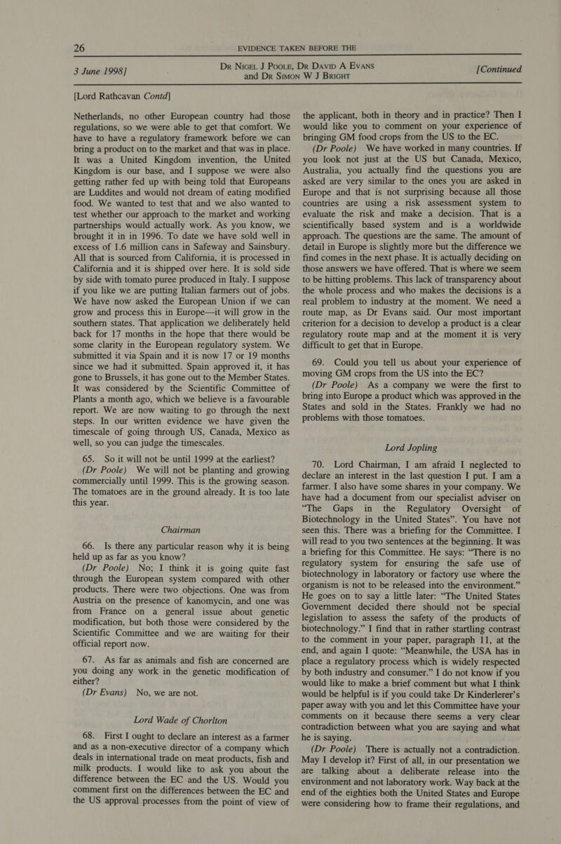  3 June 1998] [Continued  {Lord Rathcavan Contd] Netherlands, no other European country had those regulations, so we were able to get that comfort. We have to have a regulatory framework before we can bring a product on to the market and that was in place. It was a United Kingdom invention, the United Kingdom is our base, and I suppose we were also getting rather fed up with being told that Europeans are Luddites and would not dream of eating modified food. We wanted to test that and we also wanted to test whether our approach to the market and working partnerships would actually work. As you know, we brought it in in 1996. To date we have sold well in excess of 1.6 million cans in Safeway and Sainsbury. All that is sourced from California, it is processed in California and it is shipped over here. It is sold side by side with tomato puree produced in Italy. I suppose if you like we are putting Italian farmers out of jobs. We have now asked the European Union if we can grow and process this in Europe—it will grow in the southern states. That application we deliberately held back for 17 months in the hope that there would be some clarity in the European regulatory system. We submitted it via Spain and it is now 17 or 19 months since we had it submitted. Spain approved it, it has gone to Brussels, it has gone out to the Member States. It was considered by the Scientific Committee of Plants a month ago, which we believe is a favourable report. We are now waiting to go through the next steps. In our written evidence we have given the timescale of going through US, Canada, Mexico as well, so you can judge the timescales. 65. So it will not be until 1999 at the earliest? (Dr Poole) We will not be planting and growing commercially until 1999. This is the growing season. The tomatoes are in the ground already. It is too late this year. Chairman 66. Is there any particular reason why it is being held up as far as you know? (Dr Poole) No; I think it is going quite fast through the European system compared with other products. There were two objections. One was from Austria on the presence of kanomycin, and one was from France on a general issue about genetic modification, but both those were considered by the Scientific Committee and we are waiting for their official report now. 67. As far as animals and fish are concerned are you doing any work in the genetic modification of either? (Dr Evans) No, we are not. Lord Wade of Chorlton 68. First I ought to declare an interest as a farmer and as a non-executive director of a company which deals in international trade on meat products, fish and milk products. I would like to ask you about the difference between the EC and the US. Would you comment first on the differences between the EC and the US approval processes from the point of view of the applicant, both in theory and in practice? Then I would like you to comment on your experience of bringing GM food crops from the US to the EC. (Dr Poole) We have worked in many countries. If you look not just at the US but Canada, Mexico, Australia, you actually find the questions you are asked are very similar to the ones you are asked in Europe and that is not surprising because all those countries are using a risk assessment system to evaluate the risk and make a decision. That is a scientifically based system and is a worldwide approach. The questions are the same. The amount of detail in Europe is slightly more but the difference we find comes in the next phase. It is actually deciding on those answers we have offered. That is where we seem to be hitting problems. This lack of transparency about the whole process and who makes the decisions is a real problem to industry at the moment. We need a route map, as Dr Evans said. Our most important criterion for a decision to develop a product is a clear regulatory route map and at the moment it is very difficult to get that in Europe. 69. Could you tell us about your experience of moving GM crops from the US into the EC? (Dr Poole) As a company we were the first to bring into Europe a product which was approved in the States and sold in the States. Frankly we had no problems with those tomatoes. Lord Jopling 70. Lord Chairman, I am afraid I neglected to declare an interest in the last question I put. I am a farmer. I also have some shares in your company. We have had a document from our specialist adviser on “The Gaps in the Regulatory Oversight of Biotechnology in the United States”. You have not seen this. There was a briefing for the Committee. I will read to you two sentences at the beginning. It was a briefing for this Committee. He says: “There is no regulatory system for ensuring the safe use of biotechnology in laboratory or factory use where the organism is not to be released into the environment.” He goes on to say a little later: “The United States Government decided there should not be special legislation to assess the safety of the products of biotechnology.” I find that in rather startling contrast to the comment in your paper, paragraph 11, at the end, and again I quote: “Meanwhile, the USA has in place a regulatory process which is widely respected by both industry and consumer.” I do not know if you would like to make a brief comment but what I think would be helpful is if you could take Dr Kinderlerer’s paper away with you and let this Committee have your comments on it because there seems a very clear contradiction between what you are saying and what he is saying. (Dr Poole) There is actually not a contradiction. May I develop it? First of all, in our presentation we are talking about a deliberate release into the environment and not laboratory work. Way back at the end of the eighties both the United States and Europe were considering how to frame their regulations, and