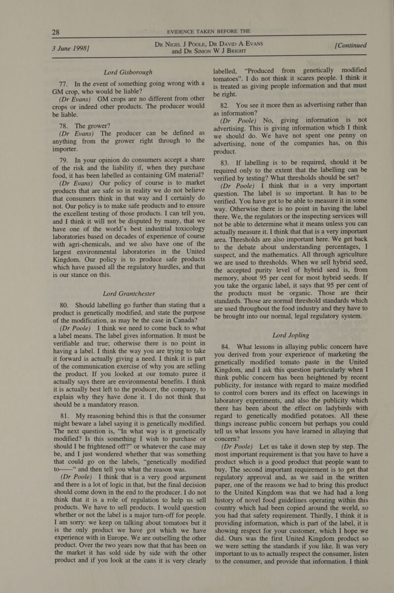  3 June 1998] Lord Gisborough 77. Inthe event of something going wrong with a GM crop, who would be liable? (Dr Evans) GM crops are no different from other crops or indeed other products. The producer would be liable. 78. The grower? (Dr Evans) The producer can be defined as anything from the grower right through to the importer. 79. In your opinion do consumers accept a share of the risk and the liability if, when they purchase food, it has been labelled as containing GM material? (Dr Evans) Our policy of course is to market products that are safe so in reality we do not believe that consumers think in that way and I certainly do not. Our policy is to make safe products and to ensure the excellent testing of those products. I can tell you, and I think it will not be disputed by many, that we have one of the world’s best industrial toxicology laboratories based on decades of experience of course with agri-chemicals, and we also have one of the largest environmental laboratories in the United Kingdom. Our policy is to produce safe products which have passed all the regulatory hurdles, and that is our stance on this. Lord Grantchester 80. Should labelling go further than stating that a product is genetically modified, and state the purpose of the modification, as may be the case in Canada? (Dr Poole) I think we need to come back to what a label means. The label gives information. It must be verifiable and true; otherwise there is no point in having a label. I think the way you are trying to take it forward is actually giving a need. | think it is part of the communication exercise of why you are selling the product. If you looked at our tomato puree it actually says there are environmental benefits. I think it is actually best left to the producer, the company, to explain why they have done it. I do not think that should be a mandatory reason. 81. My reasoning behind this is that the consumer might beware a label saying it is genetically modified. The next question is, “In what way is it genetically modified? Is this something I wish to purchase or should I be frightened off?” or whatever the case may be, and I just wondered whether that was something that could go on the labels, “genetically modified to—“ and then tell you what the reason was. (Dr Poole) I think that is a very good argument and there is a lot of logic in that, but the final decision should come down in the end to the producer. I do not think that it is a role of regulation to help us sell products. We have to sell products. I would question whether or not the label is a major turn-off for people. I am sorry: we keep on talking about tomatoes but it is the only product we have got which we have experience with in Europe. We are outselling the other product. Over the two years now that that has been on the market it has sold side by side with the other [Continued labelled, “Produced from genetically modified tomatoes”. I do not think it scares people. I think it is treated as giving people information and that must be right. 82. You see it more then as advertising rather than as information? (Dr Poole) No, giving information is not advertising. This is giving information which I think we should do. We have not spent one penny on advertising, none of the companies has, on this product. 83. If labelling is to be required, should it be required only to the extent that the labelling can be verified by testing? What thresholds should be set? (Dr Poole) I think that is a very important question. The label is so important. It has to be verified. You have got to be able to measure it in some way. Otherwise there is no point in having the label there. We, the regulators or the inspecting services will not be able to determine what it means unless you can actually measure it. I think that that is a very important area. Thresholds are also important here. We get back to the debate about understanding percentages, I suspect, and the mathematics. All through agriculture we are used to thresholds. When we sell hybrid seed, the accepted purity level of hybrid seed is, from memory, about 95 per cent for most hybrid seeds. If you take the organic label, it says that 95 per cent of the products must be organic. Those are their standards. Those are normal threshold standards which are used throughout the food industry and they have to be brought into our normal, legal regulatory system. Lord Jopling 84. What lessons in allaying public concern have you derived from your experience of marketing the genetically modified tomato paste in the United Kingdom, and I ask this question particularly when I think public concern has been heightened by recent publicity, for instance with regard to maize modified to control corn borers and its effect on lacewings in laboratory experiments, and also the publicity which there has been about the effect on ladybirds with regard to genetically modified potatoes. All these things increase public concern but perhaps you could tell us what lessons you have learned in allaying that concern? (Dr Poole) Let us take it down step by step. The most important requirement is that you have to have a product which is a good product that people want to buy. The second important requirement is to get that regulatory approval and, as we said in the written paper, one of the reasons we had to bring this product to the United Kingdom was that we had had a long history of novel food guidelines operating within this country which had been copied around the world, so you had that safety requirement. Thirdly, I think it is providing information, which is part of the label, it is showing respect for your customer, which I hope we did. Ours was the first United Kingdom product so we were setting the standards if you like. It was very important to us to actually respect the consumer, listen